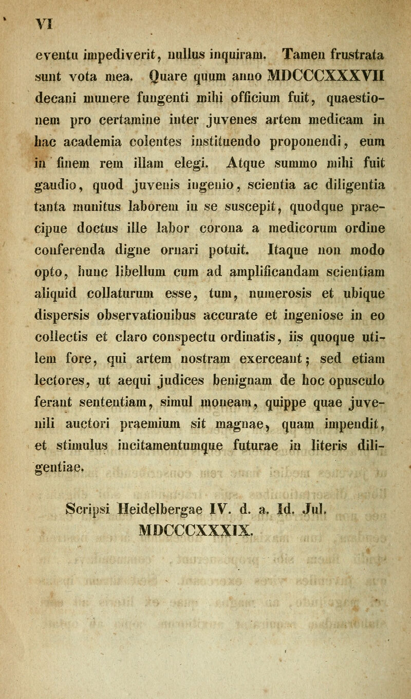 eventu impediverit, uullus inquirain. Tamen frustrata sunt vota mea. Ouare quum anno MDCCCXXXVH decani niunere fuugenti mihi offieium fuit, quaestio- nem pro certamine inter juvenes artem medicam in hac academia colentes instituendo proponendi, eum in finem rem illam elegi. Atque summo milii fuit gaudio, quod juvenis itigeuio, scientia ac diligentia tanta munitus laborem in se suscepit, quodque prae- cipue doctus ille labor corona a medicorum ordine conferenda digne oruari potuit. Itaque non modo opto, hunc libellum cum ad amplificandam scientiam aliquid collaturum esse, tum, numerosis et ubique dispersis observationibus accurate et ingeniose in eo collectis et claro conspectu ordinatis, iis quoque uti- lem fore, qui artem nostram exerceant 5 sed etiam lectores, ut aequi judices benignam de hoc opusculo ferant sententiam, simul moneam, quippe quae juve- nili auctori praemium sit magnae, quam impendit, et stimulus incitamentumque futurae in literis dili- gentiae. Scripsi Heidelbergae IV. d. a. Id. Jul. MDCCCXXXIX.