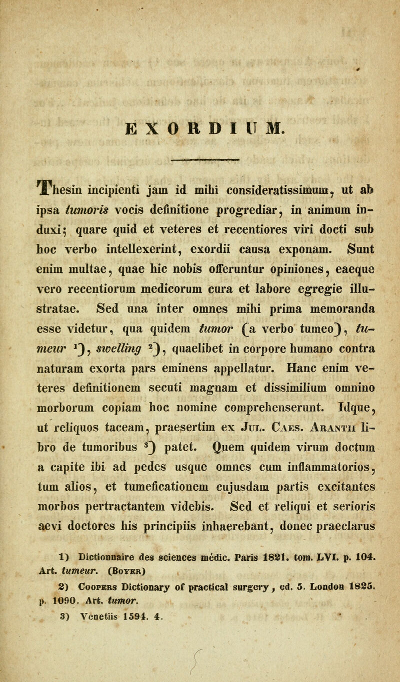 J/hesin incipienti jain id mihi consideratissinimxK, ut ab ipsa iumoris vocis definitione progrediar, in animum in- duxi; quare quid et veteres et recentiores viri docti sub hoc verbo intellexerint, exordii causa exponam. Sunt enim niultae, quae hic nobis offeruntur opiniones, eaeque vero recentiorum medicorum cura et labore egregie illu- stratae. Sed una inter omnes mihi prima memoranda esse videtur, qua quidem tumor (a verbo tumeo), tu- meur *3? swelling 2), quaelibet in corpore humano contra naturam exorta pars eminens appellatur. Hanc enim ve- teres definitionem secuti inagnain et dissimilium omnino morborum copiam hoc nomine comprehenserunt. Idque? ut reliquos taceam, praesertim ex Jul. Caes. Arantii li- bro de tumoribus s) patet. Quem quidem virum doctum a capite ibi ad pedes usque omnes cum inflammatorios ? tum alios, et tumeficationem cujusdam partis excitantes morbos pertractantem videbis. Sed et reliqui et serioris aevi doctores his principiis inhaerebant, donec praeclarus 1) Dictionnaire des sciences medic. Paris 1831. tom. LVI. p. 104. Arfc. tumeur. (Boyer) S) Coopebs Dictionary of practical surgery , ed. 5. Londoa 1825. p. 1090. Arfc. tumor. 3) Venetiis 1594. 4. *