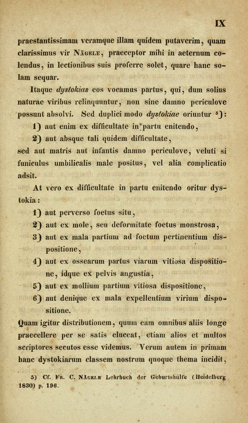 praestantissiinam veramque illam quidem putaverim, quam clarissimus vir NIgele, praeceptor mihi in aeternum co- lendus, in lectionibus suis proferre solet, quare hanc so- lam sequar. Itaque dyslokias eos vocamus partus, qui, dum solius naturae viribus relinquuntur, non sine damno periculove possunt absolvi. $ed duplici modo dysiokiae oriuntur 5): 1) aut enim ex difficultate in^partu enitendo, S) aut absque tali quidem difficultate, sed aut matris aut infantis damno periculove, veluti si funiculus umbilicalis male positus, vel alia complicatio adsit. At vero ex difficultate in partu enitendo oritur dys- tokia: 1) aut perverso foetus situ, 2) aut ex mole, seu deformitate foetus monstrosa, 33 aut ex mala partium ad foetum pertinentium dis- positione, 4) aut ex ossearum partus viarum vitiosa dispositio- ne, idque ex pelvis angustia, 53 aut ex mollium partium vitiosa dispositione, 63 aut denique ex mala expellentium virium dispo- sitione. Quam igitur distributionem, quuin eam omnibus aliis longe praecellere per se satis eluceat, etiam alios et multos scriptores secutos esse videmus. Verum autem m primam hanc dystokiarum classem nostrum quoque thema incidit, 5) Cf. Fr. C. NAgelr Lehrbuch der Geburtshulfe (Heidelberg 1830) i>. 196.