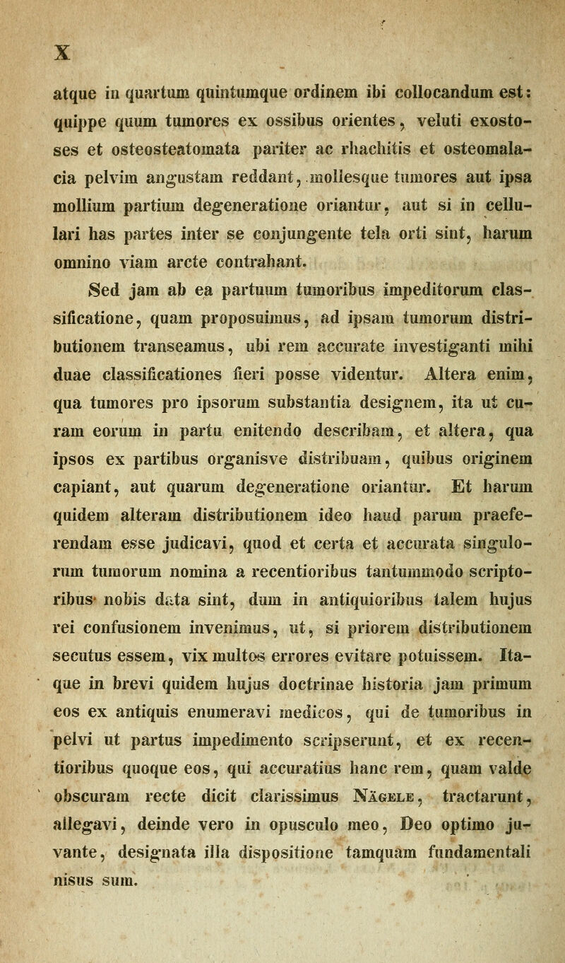 quippe quum tumores ex ossibus orientes , veluti exosto- ses et osteosteatomata pariter ac rhachitis et osteomala- cia pelvim angustam reddant, moliesque tumores aut ipsa mollium partium degeneratione oriantur, aut si in cellu- lari has partes inter se conjungente tela orti sint, harum omnino viam arcte contrahant. Sed jam ab ea partuum tumoribus impeditorum clas- sificatione, quam proposuimus, ad ipsam tumorum distri- butionem transeamus, ubi rem accurate investiganti mihi duae classificationes fieri posse videntur. Altera eniin, qua tumores pro ipsorum substantia designem, ita ut cu- ram eorum in partu enitendo describam, et altera, qua ipsos ex partibus organisve distribuam, quibus originem capiant, aut quarum degeneratione oriantur. Et harum quidem alteram distributionem ideo haud paruin praefe- rendam esse judicavi, quod et certa et accurata singulo- rum tumorum nomina a recentioribus tantummodo scripto- ribus* nobis data sint, dum in antiquioribus talem hujus rei confusionem invenimus, ut, si priorem distributionem secutus essem, vixmuitos errores evitare potuissem. Ita- que in brevi quidem hujus doctrinae bistoria jam primum eos ex antiquis enumeravi medicos, qui de tumoribus in pelvi ut partus impedimento scripserunt, et ex recen- tioribus quoque eos, qui accuratius hanc rem, quam valde obscuram recte dicit ciarissimus Nagele, tractarunt, ailegavi, deinde vero in opusculo meo, Deo optimo ju- vante, designata illa dispositione tamquam fundamentali nisus sum.