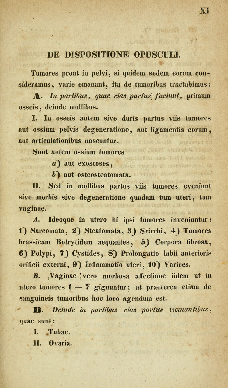 XI DE DISPOSITIONE OPUSCULI. Tumores prout in pelvi, si quideni sedein eorum con- sideramus, varie emanant, ita de tumoribus tractabimus: A. ln parHbuSj quae vias partus) faciunt; primum osseis, deinde mollibus. I. In osseis autem sive duris partus viis tumores aut ossium pelvis degeneratione, aut ligamentis eorum, aut articulationibus nascuntur. Sunt autem ossium tumores «3 aut exostoses? #3 aut osteosteatomata. II. Sed in mollibus partus viis tumores eveniunt sive morbis sive degeneratione quadam tmn uteri, tum vaginae. A. Ideoque in utero hi ipsi tumores inveniuntur: 1) Sarcomata, 2) Steatomata, 3) Scirrhi, 4) Tumores brassicam Botrytidem aequantes, 5J Corpora fibrosa, 63 Polypi, 73 Cystides, 83 Prolongatio labii anterioris orificii externi, 93 Inflammatio uteri, 103 Varices. B. >Vaginae ■] vero morbosa affectione iidem ut in ntero tumores 1 — 7 gignuntur; at praeterea etiam de sanguineis tumoribus hoc loco agenduin est. 12. Deinde in partibus vias partus vicinantibus, quae sunt: L .Tubae.