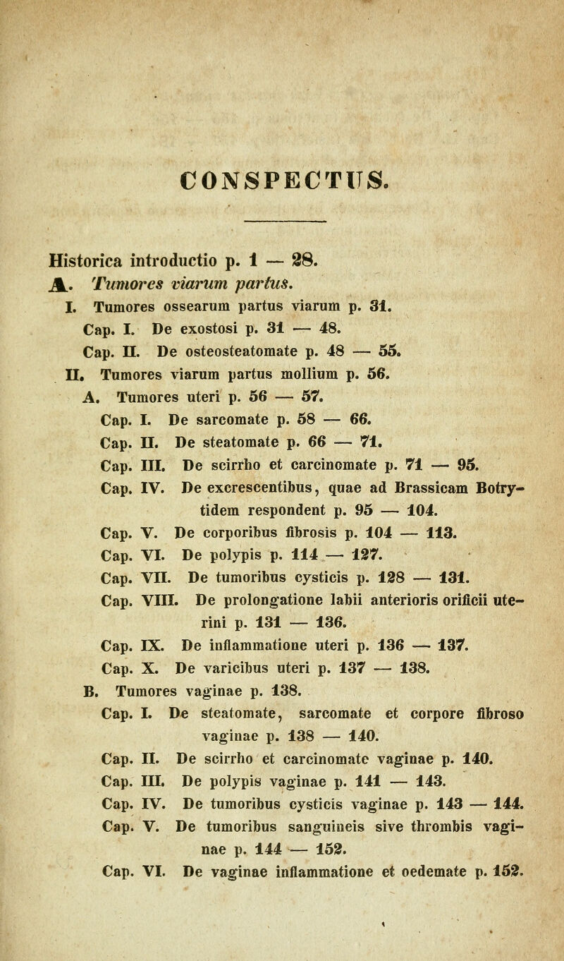 CONSPECTUS. Historica introductio p. i — £8. Jk. Tamores viarum partus. I. Tumores ossearum partus viarum p. 31. Cap. I. De exostosi p. 31 — 48. Cap. II. De osteosteatomate p. 48 — 55. II. Tumores viarum partus mollium p. 56. A. Tumores uteri p. 56 — 57. Cap. I. De sarcomate p. 58 — 66. Cap. II. De steatomate p. 66 — 71. Cap. III. De scirrho et carcinomate p. 71 — 95. Cap. IV. De excrescentibus, quae ad Brassicam Botry- tidem respondent p. 95 — 104. Cap. V. De corporibus flbrosis p. 104 — 113. Cap. VI. De polypis p. 114 — 127. Cap. VII. De tumoribus cysticis p. 128 — 131. Cap. VIII. De prolongatione labii anterioris oriflcii ute- rini p. 131 — 136. Cap. IX. De infiammatione uteri p. 136 — 137. Cap. X. De varicibus uteri p. 137 — 138. B. Tumores vaginae p. 138. Cap. I. De steatomate, sarcomate et corpore flbroso vaginae p. 138 — 140. Cap. II. De scirrho et carcinomate vaginae p. 140. Cap. III. De polypis vaginae p. 141 — 143. Cap. IV. De tumoribus cysticis vaginae p. 143 — 144. Cap. V. De tumoribus sanguineis sive thrombis vagi- nae p. 144 — 152.