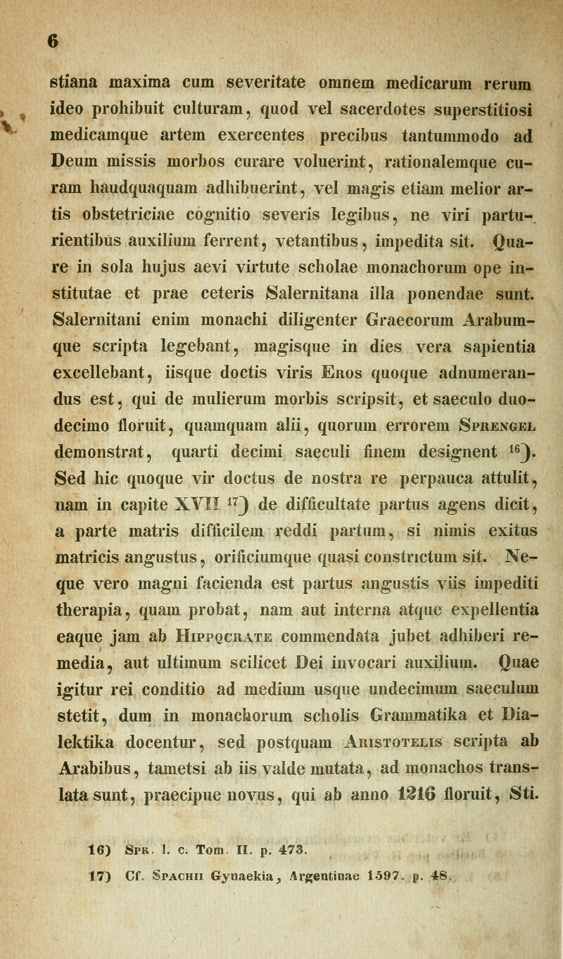 stiana inaxima cum severitate omnem medicarum rerum ideo prohibuit culturain, quod vel sacerclotes superstitiosi medicamque artem exercentes precibus tantummodo ad Deum missis morbos curare voluerint, rationalemque cu- ram haudquaquam adhibuerint, vel magis etiain melior ar- tis obstetriciae cognitio severis legibus, ne viri partu- rientibus auxilium ferrent, vetantibus, impedita sit. Qua- re in sola hujus aevi virtute scholae monachorum ope in- stitutae et prae ceteris Salernitana illa ponendae sunt. Salernitani enim monachi diligenter Graecorum Arabum- que scripta legebant, magisque in dies vera sapientia excellebant, iisque doctis viris Eros quoque adnumeran- dus est, qui de mulierum morbis scripsit, et saeculo duo- decimo floruit, quamquam alii, quorum errorem Sprengel demonstrat, quarti deciini saeculi finem designent i6). Sed hic quoque vir doctus de nostra re perpauca attulit, nam in capite XVII 173 de difficultate partus agens dicit, a parte matris difficilem reddi partum, si nimis exitus matricis angustus, orificiumque quasi constnctum sit. Ne- que vero magni facienda est partus angustis viis impediti therapia, quam probat, nam aut interna atque expellentia eaque jam ab Hippqcrate commendata jubet adhiberi re- media, aut ultimum scilicet Dei invocari auxilium. Quae igitur rei conditio ad medium usque undecimum saeculum stetit, dum in monachorum scholis Grammatika et Dia- lektika docentur, sed postquam Aristotelis scripta ab Arabibus, tametsi ab iis valde mutata, ad monachos trans- latasunt, praecipue novus, qui ab anno 1216floruit, Sti. 16) Spb. 1. c. Tom. II. p. 473. 17) Cf. Spachii Gyuaekia^, Argentinae 1597. p. 48,
