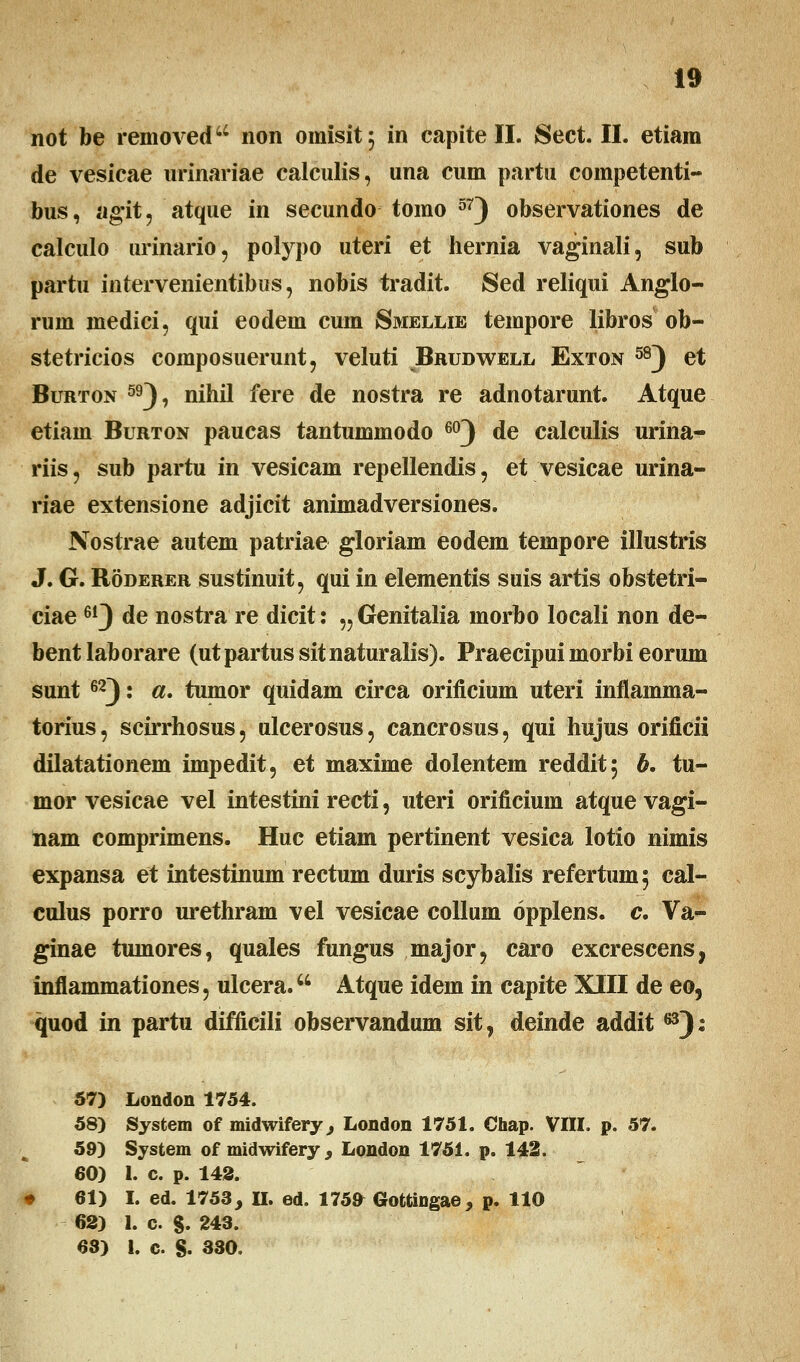 not be removed44 non omisit; in capite II. Sect. II. etiam de vesicae urinariae calculis, una cum partu competenti- bus, ag*it, atque in secundo tomo 57) observationes de calculo urinario, polypo uteri et hernia vaginali, sub partu intervenientibus, nobis tradit. Sed reliqui Anglo- rum medici, qui eodem cum Smellie tempore libros ob- stetricios composuerunt, veluti Brudwell Exton 58) et Burton 59), nihil fere de nostra re adnotarunt. Atque etiam Burton paucas tantummodo 603 de calculis urina- riis, sub partu in vesicam repellendis, et vesicae urina- riae extensione adjicit animadversiones. Nostrae autem patriae gloriam eodem tempore illustris J. G. Roderer sustinuit, qui in elementis suis artis obstetri- ciae61J de nostra re dicit: „Genitalia morbo locali non de- bent laborare (ut partus sitnaturalis). Praecipui morbi eorum sunt 62): a. tumor quidam circa orificium uteri inflamma- torius, scirrhosus, ulcerosus, cancrosus, qui hujus orificii dilatationem impedit, et maxime dolentem reddit; b. tu- mor vesicae vel intestini recti, uteri orificium atque vagi- nam comprimens. Huc etiam pertinent vesica lotio nimis expansa et intestinum rectum duris scybalis refertum$ cal- culus porro urethram vel vesicae collum opplens. c. Va- ginae tumores, quales fungus major, caro excrescens, inflammationes, ulcera. Atque idem in capite XIII de eo, quod in partu difficili observandum sit, deinde addit ^3): 57) London 1754. 58) System of midwifery, London 1751. Chap. VIII. p. 57. 59) System of midwifery, London 1751. p. 142. 60) 1. c. p. 142. 61) I. ed. 1753, II. ed. 175^ Gofctingae, p. 110 62) 1. c. §. 243. 63) 1. c. S- 330.