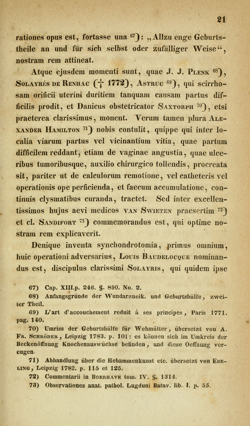 rationes opus est, fortasse una 67): „AlIzu enge Geburts- theile an und fur sich selbst oder zufalliger Weise, nostram rem attineat. Atque ejusdem momenti sunt, quae J. J. Plenk 68), Solayres de Renhac Qjf 1772), Astruc 69), qui scirrho- sam orificii uterini duritiem tanquam causam partus dif- ficilis prodit, et Danicus obstetricator Saxtorph 70), etsi praeterea clarissimus , monent. Verum tamen plura Ale-t xander Hamilton 71) nobis contulit, quippe qui inter lo- calia viarum partus vel vicinantium vitia, quae partum difficilem reddant 5 etiam de vaginae angustia, quae ulce- ribus tumoribusque, auxilio chirurgico tollendis, procreata sit, pariter ut de calculorum remotione, vel catheteris vel operationis opeperficienda, et faecum accumulatione, con- tinuis clysmatibus curanda, tractet. Sed inter excellen- tissimos hujus aevi medicos van Swieten praesertim 72) et cl. Sandifort 73) commemorandus est, qui optime no- stram rem explicaverit. Denique inventa synchondrotomia, primus omnium, huic operationi adversarius, Louis Baudelocque nominan- dus est, discipulus clarissimi Solayris, qui quidem ipse 67) Cap. XIII.p. 246. §. 890. No. 2. 68) Anfangsgriinde der Wundarzneik. und Geburtshiilfe _, zwei- ter Theil. 69) L'art d'accouchement reduifc a ses principes, Paris 1771. pag. 140. 70) Umriss der Geburtshiilfe fiir Wehmiitter 9 iibersetzt von A. Fr. SchbodeBj Leipzig 1783. p. 101: es konnen sich im Umkreis der Beckenoffnung Knochenauswiichse befinden^ und diese Oeffnung ver- engen. 71) Abhandlung uber die Hebammenkunst etc. iibersetzt von Ebe- ling, Leipzig 1782. p. 115 et 125. 73) Commentarii in Boebhave tom. IV. §. 1314. 73) Observationes anat. pathol. Lugduni Batav, lib. I. p. 55.