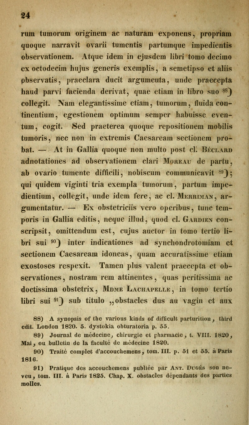 ruin tumorum originem ac naturam exponens, propriam quoque narravit ovarii tumentis partumque impedientis observationem. Atque idem in ejusdem libri tomo decimo ex octodecim hujus generis exemplis, a semetipso et aliis pbservatis, praeclara ducit argumeuta, unde praecepta haud parvi facienda derivat, quae etiam in libro suo 88) collegit. Nam elegantissiine etiam, tumorum , fluida con- tinentium, egestionein optimum semper habuisse even- tuin, cogit. Sed praeterea quoque repositionem mobilis tumoris, nec non in extremis Caesaream sectionem pro- bat. — At in Gallia quoque non multo post cL Beclard adnotationes ad observationem clari Moreau de partu, ab ovario tumente difficili, nobiscum communicavit 89J } qui quidem viginti tria exempla tumorum, partum impe- dientiuni, collegit, unde idem fere, ac cl. Merriman, ar- gumentatur. — Ex obstetriciis vero operibus, tunc tem- poris in Gallia editis, neque illud, quod cl. Gardien con- scripsit, omittendum est, cujus auctor in tomo tertio li- bri sui 90) inter indicationes ad synchondrotomiam et sectionem Caesaream idoneas, quam accuratissime etiam exostoses respexit. Tamen plus valent praecepta et ob- servationes, nostram rem attinentes, quas peritissima ac doctissima obstetrix, Mdme Lachapelle , in tomo tertio libri sui 9l) sub titulo „obstacles dus au vagin et aux 88) A synopsis of the various kinds of difficult parturition , third edit. London 1820. 5. dystokia obturatoria p. 55. 89) Journal de medecine^ chirurgie et pharmacie, t. VIII. 1820, Maij ou bulletin de la faculte de medecine 1830. 90) Traite complet d'accouchemens, tom. III. p. 51 et 55. aParis 1816. 91) Pratique des accouchemens publiee par Ant. Duges son ne- veu, tom. III. a Paris 1835. Chap. X. obstacles dependants des parties molles.
