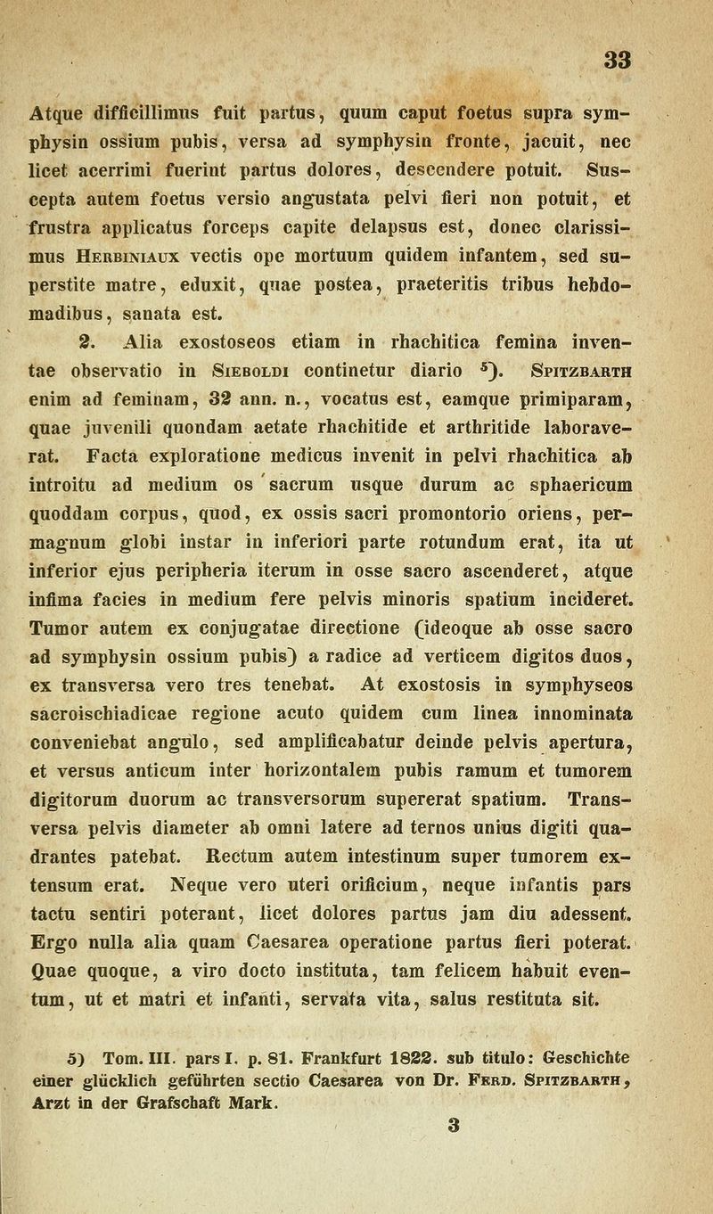 Atque difficillimus fuit partus, quum caput foetus supra sym- physin ossium pubis, versa ad symphysin fronte, jacuit, nec licet acerrimi fuerint partus dolores, descendere potuit. Sus- cepta autem foetus versio angustata pelvi fieri non potuit, et frustra applicatus forceps capite delapsus est, donec clarissi- mus Herbiniaux vectis ope mortuum quidem infantem, sed su- perstite matre, eduxit, quae postea, praeteritis tribus hebdo- madibus, sanata est. 2. Alia exostoseos etiam in rhachitica femina inven- tae observatio in Sieboldi continetur diario 5). Spitzbarth enim ad feminam, 32 ann. n., vocatus est, eamque primiparam5 quae juvenili quondam aetate rhachitide et arthritide laborave- rat. Facta exploratione medicus invenit in pelvi rhachitica ab introitu ad medium os sacrum usque durum ac sphaericum quoddam corpus, quod, ex ossis sacri promontorio oriens, per- magnum globi instar in inferiori parte rotundum erat, ita ut inferior ejus peripheria iterum in osse sacro ascenderet, atque infima facies in medium fere pelvis minoris spatium incideret. Tumor autem ex conjugatae directione (ideoque ab osse sacro ad symphysin ossium pubis) a radice ad verticem digitos duos, ex transversa vero tres tenebat. At exostosis in symphyseos sacroischiadicae regione acuto quidem cum linea innominata conveniebat angulo, sed amplificabatur deinde pelvis apertura, et versus anticum inter horizontalem pubis ramum et tumorem digitorum duorum ac transversorum supererat spatium. Trans- versa pelvis diameter ab omni latere ad ternos unius digiti qua- drantes patebat. Rectum autem intestinum super tumorem ex- tensum erat. Neque vero uteri orificium, neque infantis pars tactu sentiri poterant, licet dolores partus jam diu adessent. Ergo nulla alia quam Caesarea operatione partus fieri poterat. Quae quoque, a viro docto instituta, tam felicem habuit even- tum, ut et matri et infanti, servata vita, salus restituta sit. 5) Tom. III. parsl. p. 81. Frankfurfc 1822. sub titulo: Geschichfce einer gliicklich gefuhrten sectio Caesarea von Dr. Ferd. Spitzbarth, Arzt in der Grafschaft Mark. 3