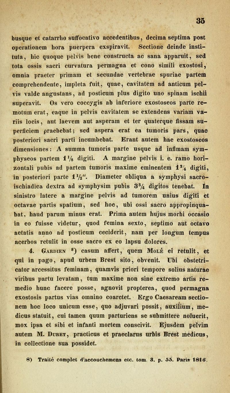 busque et catarrho suffocativo accedentibus, decima septima post operationem hora puerpera exspiravit. Sectione deinde insti- tuta, hic quoque pelvis bene constructa ac sana apparuit, sed tota ossis sacri curvatura permagna et cono simili exostosi, omnia praeter primam et secundae vertebrae spuriae partem comprehendente, impleta fuit, quae, cavitatem ad anticum pel- vis valde angustans, ad posticum plus digito uno spinam ischii superavit. Os vero coccygis ab inferiore exostoseos parte re- motum erat, eaque in pelvis cavitatem se extendens variam va- riis locis, aut laevem aut asperam et ter quaterque fissam su- perficiem praebebat; sed aspera erat ea tumoris pars, quae posteriori sacri parti incumbebat. Erant autem hae exostoseos dimensiones: A summa tumoris parte usque ad infimam sym- physeos partem 1% digiti. A margine pelvis i. e. ramo hori- zontali pubis ad partem tumoris maxime eminentem is/4 digiti, in posteriori parte 1V. Diameter obliqua a symphysi sacro- ischiadica dextra ad symphysim pubis 3s/4 digitos tenebat. In sinistro latere a margine pelvis ad tumorem unius digiti et octavae partis spatium, sed hoc, ubi ossi sacrd appropirtqua- bat, haud parum minus erat. Prima autem hujus morbi occasio in eo fuisse videtur, quod femina sexto, septimo aut octavo aetatis anno ad posticum ceciderit, nam per longum tempus acerbos retulit in osse sacro ex eo lapsu dolores. 4. Gardien 8) casum affert, quem Mole ei retttlit, et qui in pago, apud urbem Brest sito, obvenit. Ubi obstetri- cator arcessitus feminam, quamvis priori tempore solius naturae viribus partu levatam, tum maxime non sine extremo artis re- medio hunc facere posse, agnovit propterea, quod permagna exostosis partus vias omnino coarctet. Ergo Caesaream sectio- nem hoc loco unicum esse, quo adjuvari possit, auxiiium, me- dicus statuit, cui tamen quum parturiens se submittere noluerit, mox ipsa et sibi et infanti mortem conscivit. Ejusdem pelvim autem M. Duret, practicus et praeclarus urbis Brest medicus, in collectione sua possidet. 8) Traite complet d'accouchemena etc. tom. 3. p. 55. Paris 1816.