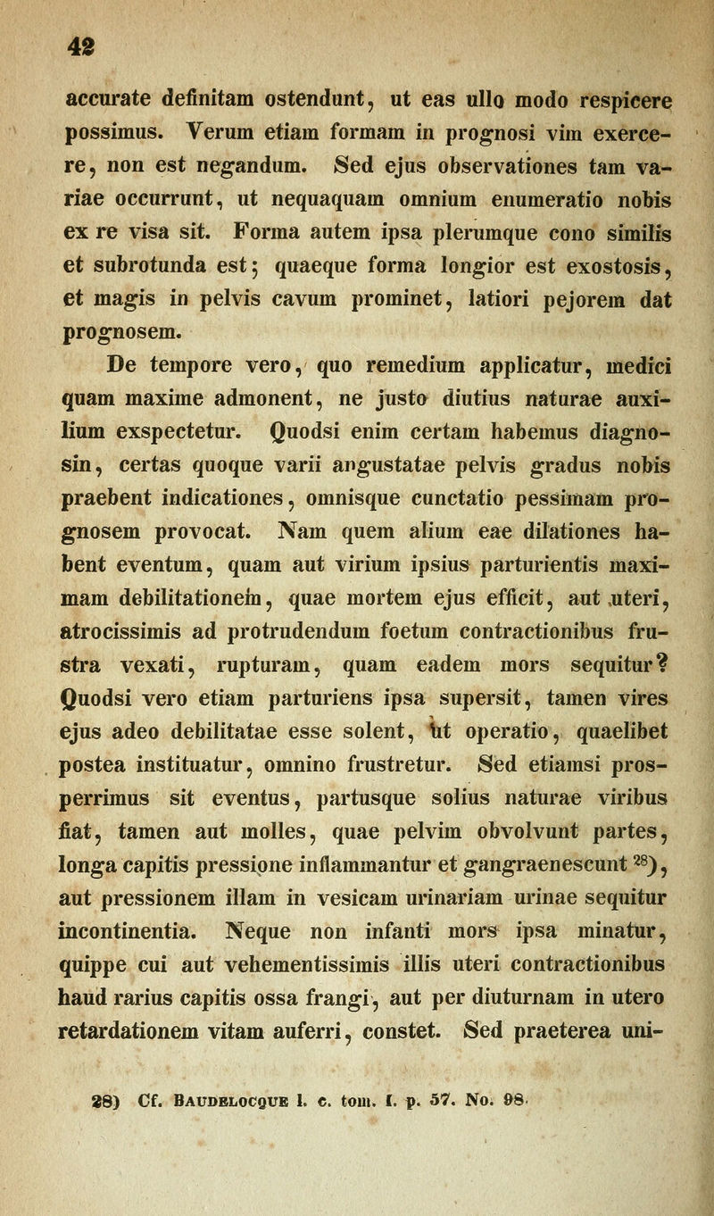 accurate definitam ostendunt, ut eas ullo modo respicere possimus. Verum etiam formam in prognosi vim exerce- re, non est negandum. Sed ejus observationes tam va- riae occurrunt, ut nequaquam omnium enumeratio nobis ex re visa sit. Forma autem ipsa plerumque cono similis et subrotunda est$ quaeque forma longior est exostosis, et magis in pelvis cavum prominet, latiori pejorem dat prognosem. De tempore vero, quo remedium applicatur, medici quam maxime admonent, ne justo diutius naturae auxi- lium exspectetur. Quodsi enim certam habemus diagno- sin, certas quoque varii angustatae pelvis gradus nobis praebent indicationes, omnisque cunctatio pessimam pro- gnosem provocat. Nam quem alium eae dilationes ha- bent eventum, quam aut virium ipsius parturientis maxi- mam debilitationem, quae mortem ejus efficit, autoiteri, atrocissimis ad protrudendum foetum contractionibus fru- stra vexati, rupturam, quam eadem mors sequitur? Quodsi vero etiam parturiens ipsa supersit, tamen vires ejus adeo debilitatae esse solent, 1it operatio, quaelibet postea instituatur, omnino frustretur. Sed etiamsi pros- perrimus sit eventus, partusque solius naturae viribus fiat? tamen aut inolles, quae pelvim obvolvunt partes, longa capitis pressipne inflammantur et gangraenescunt28), aut pressionem illam in vesicam urinariam urinae sequitur incontinentia. Neque non infanti mors ipsa minatur, quippe cui aut vehementissimis illis uteri contractionibus haud rarius capitis ossa frangi, aut per diuturnam in utero retardationem vitam auferri, constet. Sed praeterea uni- 29) Cf. Baudelocque 1. e. toin. I. p. 57. No; 9S>