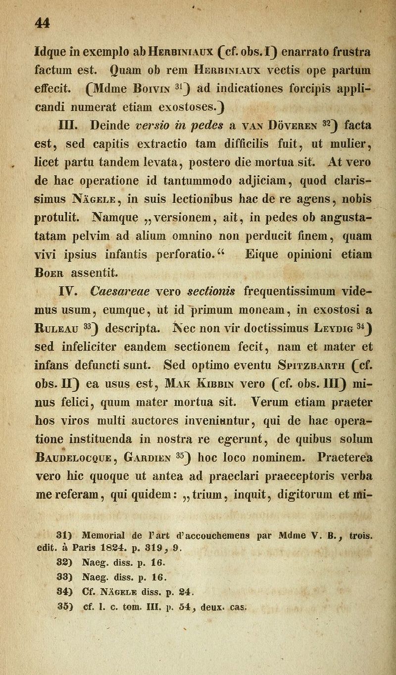 Idque in exemplo ab Herbiniaux (cf. obs. 1} enarrato frustra factum est. Quam ob rem Herbiniaux vectis ope partum effecit. (Mdme Boivin 31) ad indicationes forcipis appli- candi numerat etiam exostoses.) III. Deinde versio in pedes a van Doveren 32) facta est, sed capitis extractio tam difficilis fuit, ut mulier, licet partu tandem levata, postero die mortua sit. At vero de hac operatione id tantummodo adjiciam, quod claris- simus Nagele , in suis lectiouibus hac de re agens , nobis protulit. Namque „ versionem, ait, in pedes ob angusta- tatam pelvim ad alium omnino non perducit finem, quam vivi ipsius infantis perforatio. Eique opinioni etiam Boer assentit. IV. Caesareae vero sectionis frequentissimum vide- mus usum? euinque, ut id primum moneam, in exostosi a Ruleau 33) descripta. Nec non vir doctissimus Leydig 34J sed infeliciter eandem sectionem fecit, nam et mater et infans defuncti sunt. Sed optimo eventu Spitzbarth (cf, obs. II) ea usus est, Mak Kibbin vero (cf. obs. III) mi- nus felici, quum mater mortua sit. Verum etiam praeter hos viros multi auctores inveniuntur, qui de hac opera- tione instituenda in nostra re egerunt, de quibus solum Baudelocque, Gardien 35) hoc loco nominem. Praeterea vero hic quoque ut antea ad praeclari praeceptoris verba me referam, qui quidem: „ trium, inquit, digitorum et mi- 31) Memorial de 1'art d'accouchemens par Mdme V. B., fcrois. edit. a Paris 1824. p. 319, 9. 3S) Naeg. diss. p. 16. 33) Naeg. diss. p. 16. 34) Cf. Nagele diss. p. 84. 35) cf. 1. c. tom. III. p. 54, deux. cas.