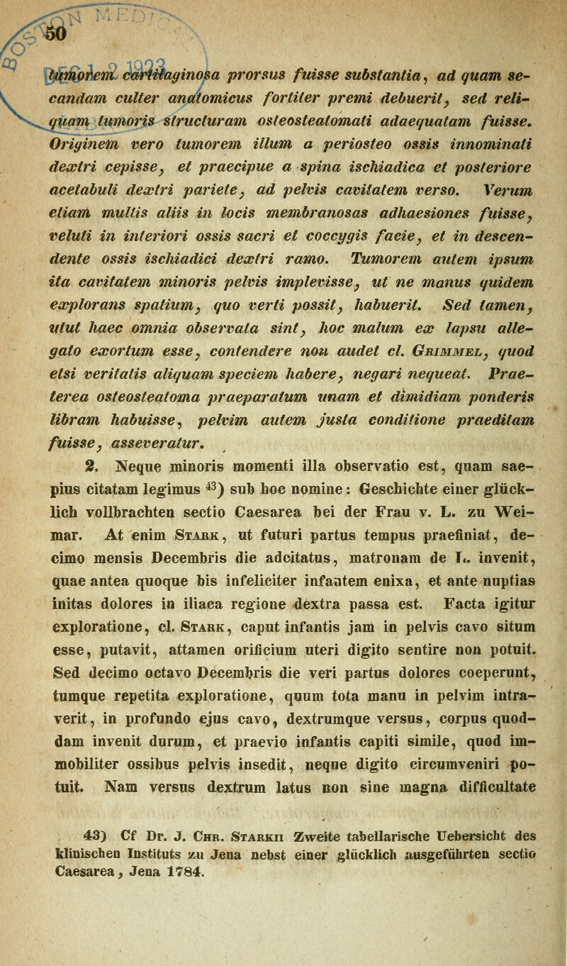 '<? tytmp?\c77i, cwUtaginosa prorsus fuisse substantia, ad guam se- candam culter anatomicus fortiter premi debuerity sed reli- quam tumoris structuram osteosteatomati adaequatam fuisse. Oriyinem vero tumorem illum a periosteo ossis innominati dextri cepisse, et praecipue a spina ischiadica et posteriore acetabuli dextri pariete, ad pelvis camiatem verso. Verum etiam multis aliis in locis membranosas adhaesiones fuisse, veluti in interiori ossis sacri et coccygis facie, et in descen- dente ossis ischiadici dexfri ramo. Tumorem autem ipsum ita cavitatem minoris pelvis implevisse, ut ne manus quidem explorans spatium, quo verti possit, habuerit. Sed tamen, utut haec omnia observala sint y hoc malum ex lapsu alle- gato exortum esse, contendere non audet cl. Grimmel, quod etsi veritatis aliquam speciem habere, negari nequeat. Prae- terea osteosteatoma praeparatum unam et dimidiam ponderis libram habuisse, pelvim autem justa conditione praedilam fuisse, asseveratur, 2. Neque minoris momenti illa observatio est, quam sae- pius citatam legimus 43) sub hoc nomine: Geschichte einer glfick- lich vollbrachten sectio Caesarea bei der Frau v. L. zu Wei- mar. At enim Stark, ut futuri partus tempus praefiniat, de- cimo mensis Decembris die adcitatus, matronam de L. invenit, quae antea quoque bis infeliciter infantem enixa, et ante nuptias initas dolores in iliaca regione dextra passa est. Facta igitur exploratione, d. Stark, caput infantis jam in pelvis cavo situm esse, putavit, attamen orificium uteri digito sentire non potuit. Sed decimo octavo Decembris die veri partus dolores coeperunt, tumque repetita exploratione, quum tota manu in pelvim intra- verit, in profundo ejus cavo, dextrumque versus, corpus quod- dam invenit durum, et praevio infantis capiti simile, quod im- mobiliter ossibus pelvis insedit, neque digito circumveniri po- tuit. Nam versus dextrum latus non sine magna difficultate 43) Cf Dr. J. Chb. Starkii Zweite tabellarische Uebersicht des klinischeo Instituts zu Jena nebst einer gliicklich ausgefiihrten sectio Caesarea, Jena 1784.