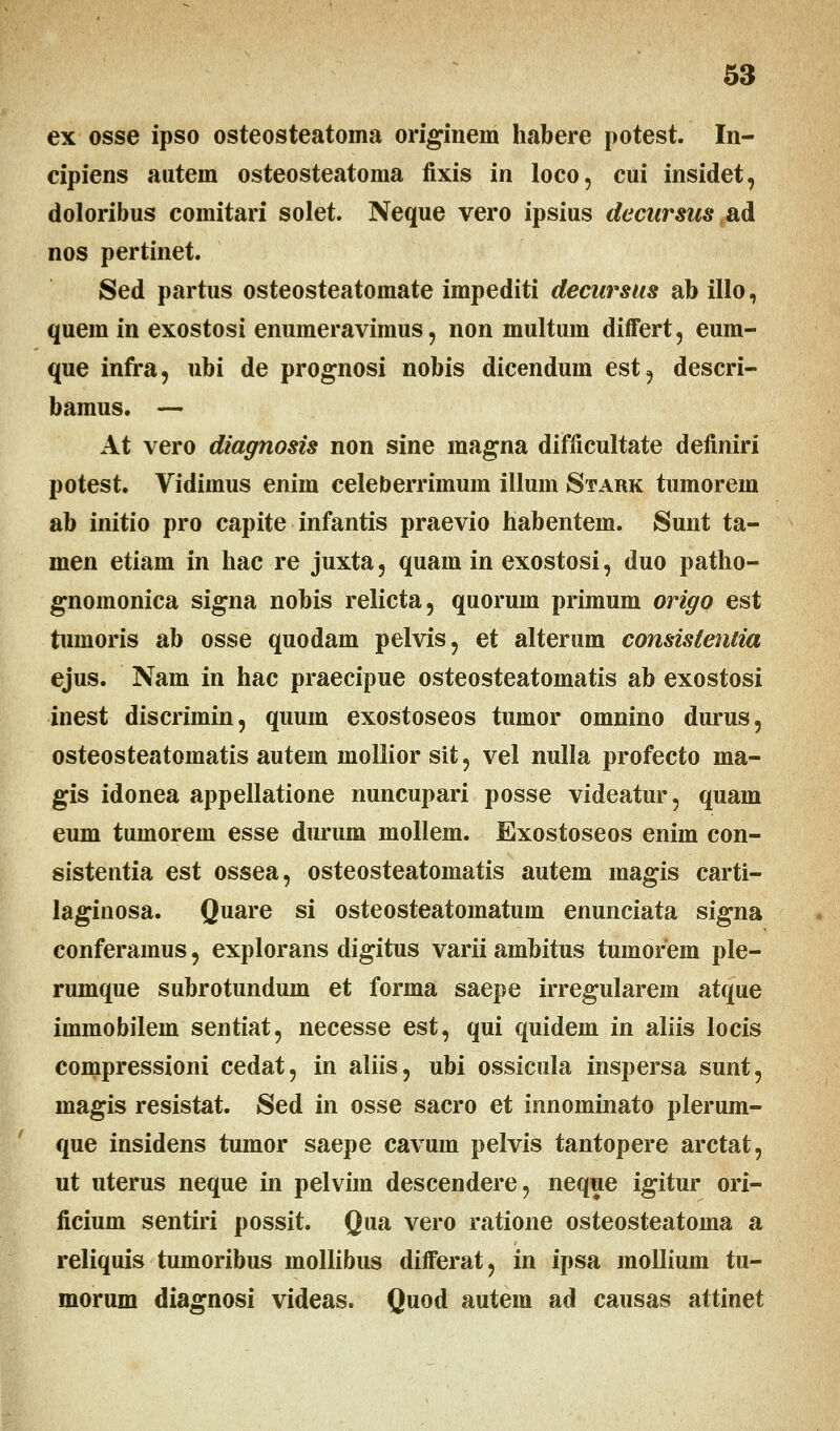 ex osse ipso osteosteatoma originem habere potest. In- cipiens autem osteosteatoma fixis in loco, cui insidet, doloribus comitari solet. Neque vero ipsius decursus ad nos pertinet. Sed partus osteosteatomate impediti decursus ab illo, quem in exostosi enumeravimus, non multum differt, eum- que infra, ubi de prognosi nobis dicendum est9 descri- bamus. — At vero diagnosis non sine magna difficultate definiri potest. Vidimus enim celeberrimum illum Stark tumorem ab initio pro capite infantis praevio habentem. Sunt ta- men etiam in hac re juxta, quam in exostosi, duo patho- gnomonica signa nobis relicta, quorum primum origo est tumoris ab osse quodam pelvis, et alterum consislentia ejus. Nam in hac praecipue osteosteatomatis ab exostosi inest discrimin, quum exostoseos tumor omnino durus, osteosteatomatis autem inollior sit, vel nulla profecto ma- gis idonea appellatione nuncupari posse videatur, quam eum tumorem esse durum mollem. Exostoseos enim con- sistentia est ossea, osteosteatomatis autem magis carti- laginosa. Quare si osteosteatomatum enunciata signa conferamus, explorans digitus varii ambitus tumorem ple- rumque subrotundum et forma saepe irregularem atque immobilem sentiat, necesse est, qui quidem in aliis locis compressioni cedat, in aliis, ubi ossicula inspersa sunt, magis resistat. Sed in osse sacro et innominato plerum- que insidens tumor saepe cavum pelvis tantopere arctat, ut uterus neque in pelvim descendere, neque igitur ori- ficium sentiri possit. Qua vero ratione osteosteatoma a reliquis tumoribus mollibus differat, in ipsa mollium tu- morum diagnosi videas. Quod autem ad causas attinet