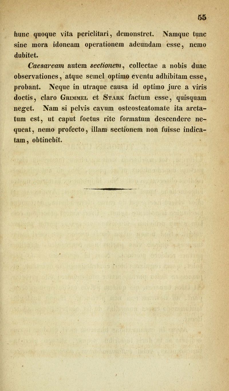 hunc quoque vita periclitari, deinonstret. Namque tunc sine niora idoneaui operationem adeundam esse, nemo dubitet. Caesaream autem sectionem, collectae a nobis duae observationes, atque semel optimo eventu adhibitam esse, probant. Neque in utraque causa id optimo jure a viris doctis, claro Grimmel et Stark factum esse, quisquam neget. Nam si pelvis cavum osteosteatomate ita arcta- tum est, ut caput foetus rite formatum descendere ne- queat, nemo profecto, illam sectionem non fuisse indica- tam, obtinebit.