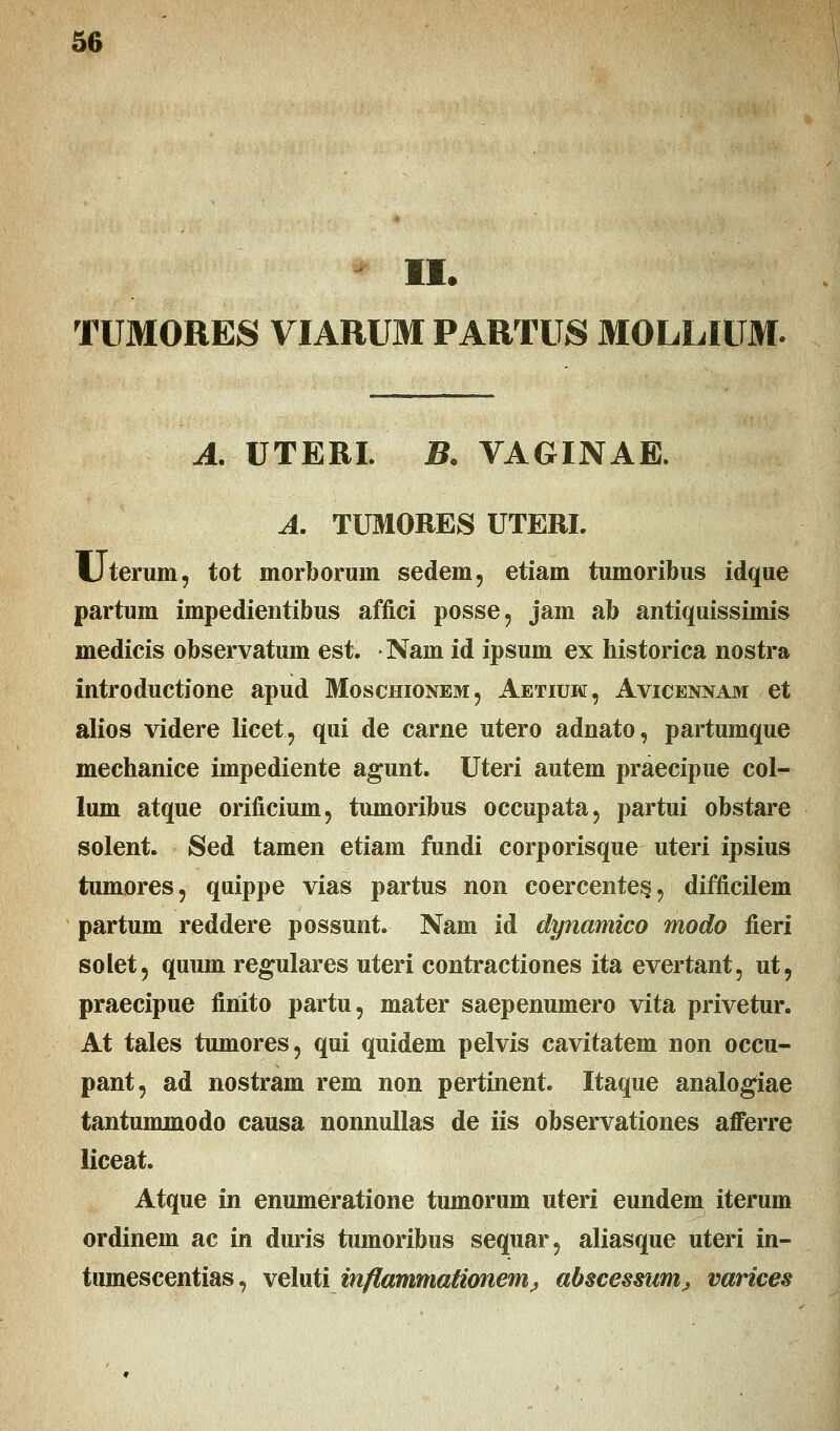 TUMORES VIARUM PARTUS MOLLIUM. A. UTERI. B. VAGINAE. A. TUMORES UTERL Uterum, tot morborum sedem, etiam tumoribus idque partum impedientibus affici posse, jam ab antiquissimis medicis observatum est. Nain id ipsum ex historica nostra introductione apud Moschionem, Aetiuw, Avicennam et alios videre licet, qui de carne utero adnato, partumque mechanice impediente agunt. Uteri autem praecipue col- lum atque orificium, tumoribus occupata, partui obstare solent. Sed tamen etiam fundi corporisque uteri ipsius tumores, quippe vias partus non coercente^, difficilem partum reddere possunt. Nam id dynamico modo fieri solet, quum regulares uteri contractiones ita evertant, ut, praecipue finito partu, mater saepenumero vita privetur. At tales tumores, qui quidem pelvis cavitatem non occu- pant, ad nostram rem non pertinent. Itaque analogiae tantummodo causa nonnullas de iis observationes afferre liceat. Atque in enumeratione tumorum uteri eundem iterum ordinem ac in duris tumoribus sequar, aliasque uteri in- tumescentias, veluti inflammationem> abscessum^ varices