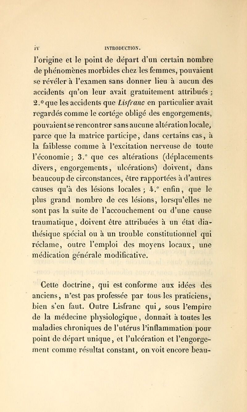 l'origine et le point de départ d'un certain nombre de phe'nomènes morbides chez les femmes, pouvaient se révéler à l'examen sans donner lieu à aucun des accidents qn'on leur avait gratuitement attribués ; 2.0 que les accidents que Lis franc en particulier avait regardés comme le cortège obligé des engorgements, pouvaient se rencontrer sans aucune altération locale, parce que la matrice participe, dans certains cas, à la faiblesse comme à l'excitation nerveuse de toute l'économie; 3.° que ces altérations (déplacements divers, engorgements, ulcérations) doivent, dans beaucoup de circonstances, être rapportées à d'autres causes qu'à des lésions locales; 4.° enfin, que le plus grand nombre de ces lésions, lorsqu'elles ne sont pas la suite de l'accouchement ou d'une cause traumatique, doivent être attribuées à un état dia- thésique spécial ou à un trouble constitutionnel qui réclame, outre l'emploi des moyens locaux, une médication générale modificative. Cette doctrine, qui est conforme aux idées des anciens, n'est pas professée par tous les praticiens, bien s'en faut. Outre Lisfranc qui, sous l'empire de la médecine physiologique, donnait à toutes les maladies chroniques de l'utérus l'inflammation pour point de départ unique, et l'ulcération et l'engorge- ment comme résultat constant^ on voit encore beau-