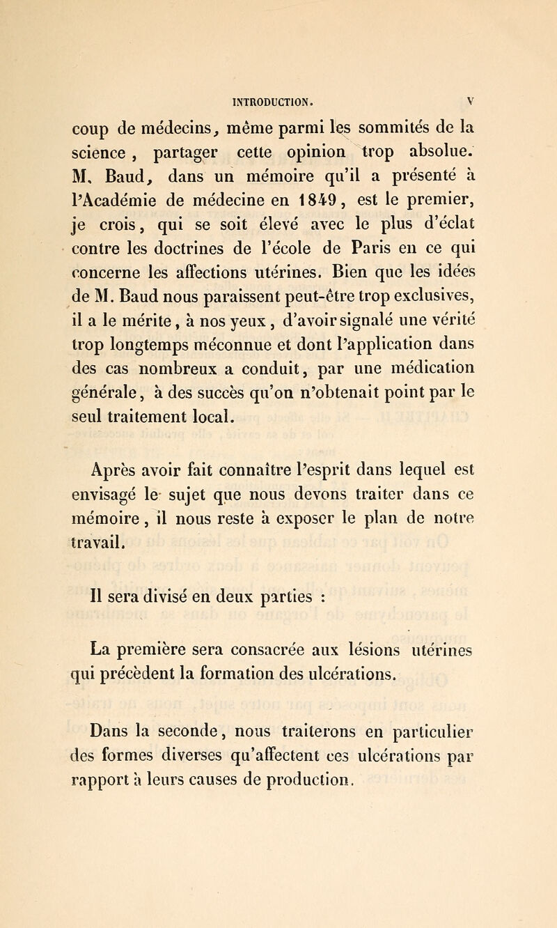 coup de médecins^ même parmi les sommités de la science , partager cette opinion trop absolue. M, Baud, dans un mémoire qu'il a présenté à PAcadémie de médecine en 1849, est le premier, je crois, qui se soit élevé avec le plus d'éclat contre les doctrines de l'école de Paris en ce qui concerne les affections utérines. Bien que les idées de M. Baud nous paraissent peut-être trop exclusives, il a le mérite, à nos yeux, d'avoir signalé une vérité trop longtemps méconnue et dont l'application dans des cas nombreux a conduit, par une médication générale, à des succès qu'on n'obtenait point par le seul traitement local. Après avoir fait connaître l'esprit dans lequel est envisagé le sujet que nous devons traiter dans ce mémoire, il nous reste à exposer le plan de notre travail. Il sera divisé en deux parties : La première sera consacrée aux lésions utérines qui précèdent la formation des ulcérations. Dans la seconde, nous traiterons en particulier des formes diverses qu'affectent ces ulcérations par rapport a leurs causes de production.