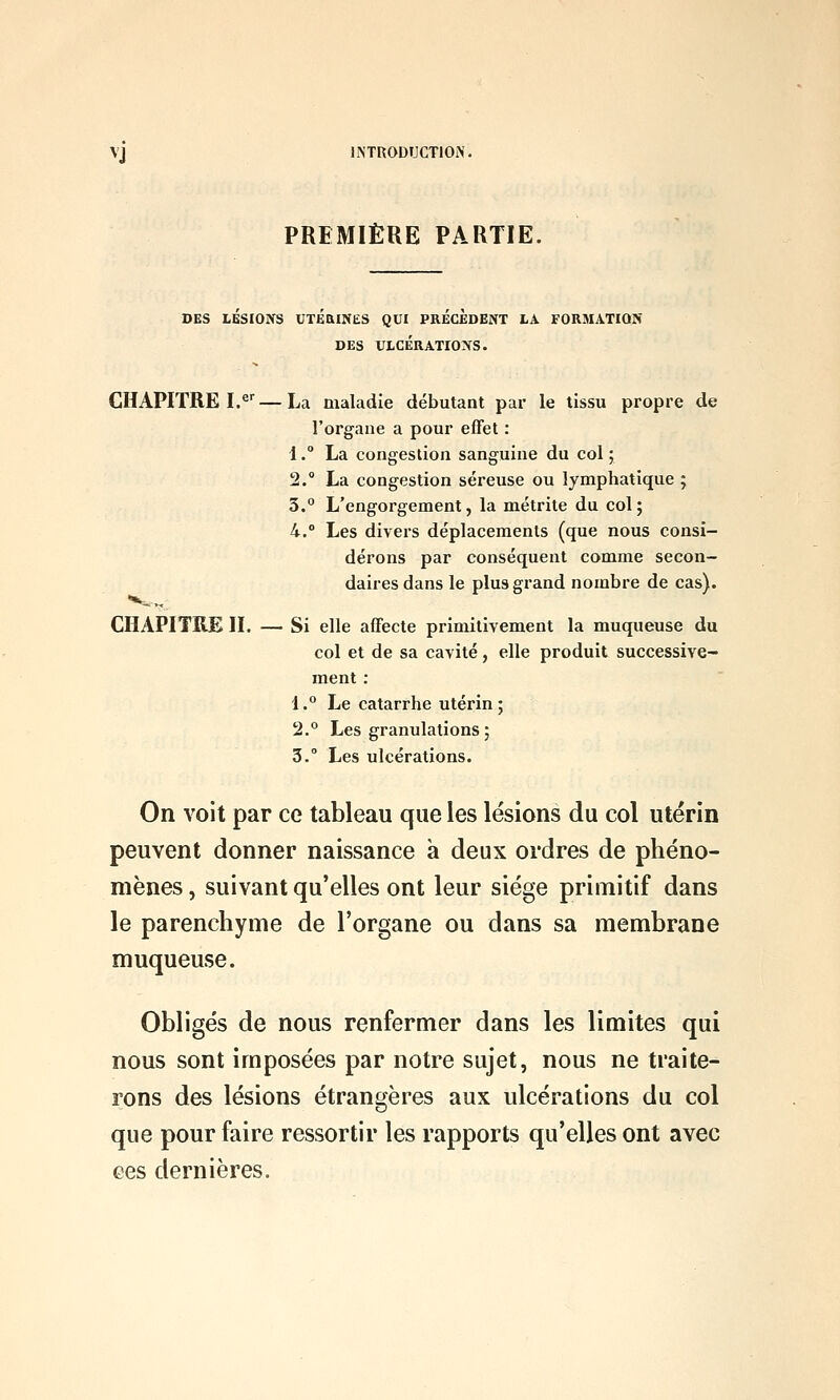 PREMIÈRE PARTIE. DES LESIONS UTEaiNES QUI PRECEDENT LA FORMATION DES ULCÉRATIONS. CHAPITRE I.^^—La maladie débutant par le tissu propre de l'organe a pour effet : 1. La congestion sanguine du col ; 2. La congestion séreuse ou lymphatique ; 3.° L'engorgement, la métrite du col; 4.° Les divers déplacements (que nous consi- dérons par conséquent comme secon- daires dans le plus grand nombre de cas). CHAPITRE II. — Si elle affecte primitivement la muqueuse du col et de sa cavité, elle produit successive- ment : i.° Le catarrhe utérin; 2.° Les granulations ; 3. Les ulcérations. On voit par ce tableau que les lésions du col utérin peuvent donner naissance à deux ordres de phéno- mènes , suivant qu'elles ont leur siège primitif dans le parenchyme de l'organe ou dans sa membrane muqueuse. Obligés de nous renfermer dans les limites qui nous sont imposées par notre sujet, nous ne traite- rons des lésions étrangères aux ulcérations du col que pour faire ressortir les rapports qu'elles ont avec ces dernières.