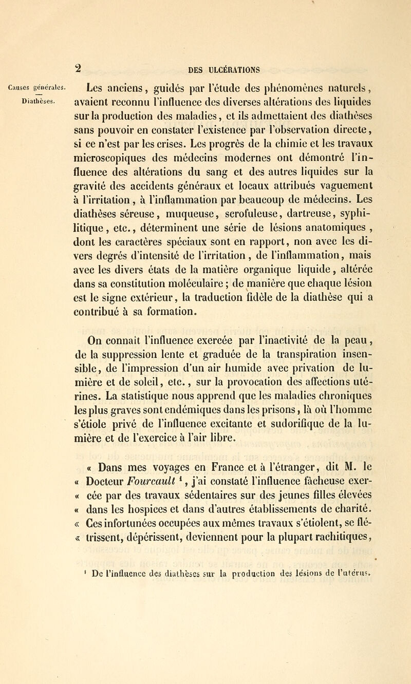 Causes géiicraies. Lcs aiicieiis, guitlés par l'étude des phénomènes naturels, Diaihèses. avaicnt reconnu l'influence des diverses altérations des liquides sur la production des maladies, et ils admettaient des diaihèses sans pouvoir en constater l'existence par l'observation directe, si ce n'est par les crises. Les progrès de la chimie et les travaux microscopiques des médecins modernes ont démontré l'in- fluence des altérations du sang et des autres liquides sur la gravité des accidents généraux et locaux attribués vaguement à l'irritation , à l'inflammation par beaucoup de médecins. Les diathèses séreuse, muqueuse, scrofuleuse, dartreuse, syphi- litique , etc., déterminent une série de lésions anatomiques , dont les caractères spéciaux sont en rapport, non avec les di- vers degrés d'intensité de l'irritation , de l'inflammation, mais avec les divers états de la matière organique liquide, altérée dans sa constitution moléculaire ; de manière que chaque lésion est le signe extérieur, la traduction fidèle de la diathèse qui a contribué à sa formation. On connaît l'influence exercée par l'inactivité de la peau, de la suppression lente et graduée de la transpiration insen- sible , de l'impression d'un air humide avec privation de lu- mière et de soleil, etc., sur la provocation des affections uté- rines. La statistique nous apprend que les maladies chroniques les plus graves sont endémiques dans les prisons, là où l'homme s'étiole privé de l'influence excitante et sudorifîque de la lu- mière et de l'exercice à l'air libre. « Dans mes voyages en France et à l'étranger, dit M. le « Docteur FoiircauU *, j'ai constaté l'influence fâcheuse exer- « cée par des travaux sédentaires sur des jeunes filles élevées « dans les hospices et dans d'autres établissements de charité. « Ces infortunées occupées aux mêmes travaux s'étiolent, se flé- « trissent, dépérissent, deviennent pour la plupart rachitiques, ' De l'influence des diathèses sur la production des lésions de l'utérus.