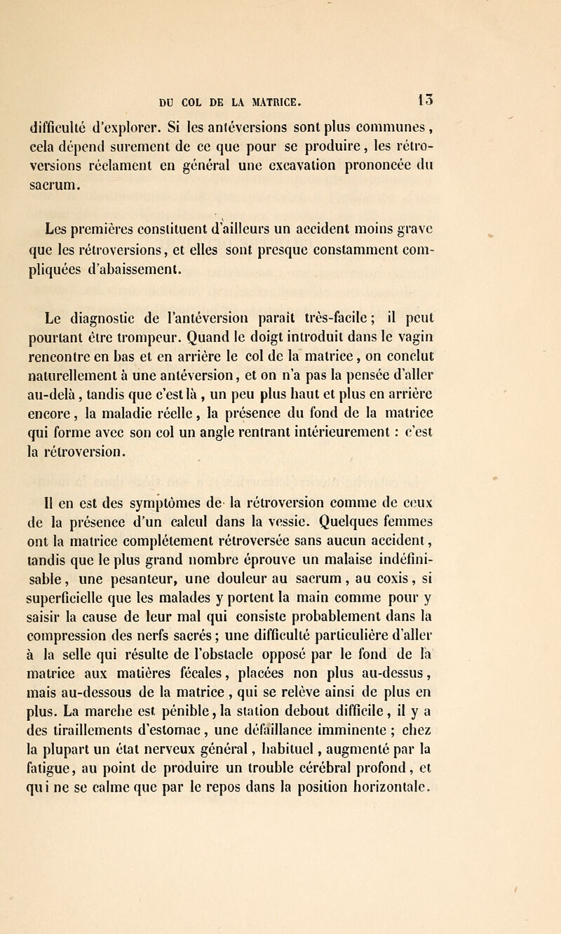 difficulté d'explorer. Si les antéversions sont plus communes , cela dépend sûrement de ce que pour se produire, les rétro- versions réclament en général une excavation prononcée du sacrum. Les premières constituent d'ailleurs un accident moins grave que les rétroversions, et elles sont presque constamment com- pliquées d'abaissement. Le diagnostic de Tantéversion parait très-facile ; il peut pourtant être trompeur. Quand le doigt introduit dans le vagin rencontre en bas et en arrière le col de la matrice, on conclut naturellement à une antéversion, et on n'a pas la pensée d'aller au-delà, tandis que c'est là , un peu plus haut et plus en arrière encore, la maladie réelle, la présence du fond de la matrice qui forme avec son col un angle rentrant intérieurement : c'est la rétroversion. Il en est des symptômes de la rétroversion comme de ceux de la présence d'un calcul dans la vessie. Quelques femmes ont la matrice complètement rétroversée sans aucun accident, tandis que le plus grand nombre éprouve un malaise indéfîni- sable, une pesanteur, une douleur au sacrum, au coxis, si superficielle que les malades y portent la main comme pour y saisir la cause de leur mal qui consiste probablement dans la compression des nerfs sacrés ; une difficulté particulière d'aller à la selle qui résulte de l'obstacle opposé par le fond de lia matrice aux matières fécales, placées non plus au-dessus, mais au-dessous de la matrice , qui se relève ainsi de plus en plus. La marche est pénible, la station debout difficile, il y a des tiraillements d'estomac, une défaillance imminente ; chez la plupart un étal nerveux général, habituel, augmenté par la fatigue, au point de produire un trouble cérébral profond, et qui ne se calme que par le repos dans la position horizontale.