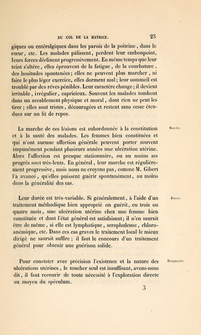 giques ou enléralgiques dans les parois de la poitrine , dans le cœur, etc. Les malades pâlissent, perdent leur embonpoint, leurs forces déclinent progressivement. En même temps que leur teint s'altère, elles éprouvent de la fatigue , de la courbature , des lassitudes spontanées; elles ne peuvent plus marcher, ni faire le plus léger exercice, elles dorment mal ; leur sommeil est troublé par des rêves pénibles. Leur caractère change ; il devient irritable, irrégulier, capricieux. Souvent les malades tombent dans un accablement physique et moral, dont rien ne peut les tirer ; elles sont tristes , découragées et restent sans cesse éten- dues sur un lit de repos. La marche de ces lésions est subordonnée à la constitution Marche. et à la santé des malades. Les femmes bien constituées et qui n'ont aucune affection générale peuvent porter souvent impunément pendant plusieurs années une ulcération utérine. Alors l'afFeclion est presque stalionnaire, ou au moins ses progrès sont très-lents. En général, leur marche est régulière- ment progressive, mais nous ne croyons pas, comme M. Gibert l'a avancé, qu'elles-puissent guérir spontanément, au moins dans la généralité des cas. Leur durée est très-variable. Si généralement, à l'aide d'un Durée. traitement méthodique bien approprié on guérit, en trois ou quatre mois, une ulcération utérine chez une femme bien constituée et dont l'état général est satisfaisant; il n'en saurait être de même , si elle est lymphatique , scrophuleuse, chloro- anémique, etc. Dans ces cas graves le traitement local le mieux dirigé ne saurait suffire ; il faut le concours d'un traitement général pour obtenir une guérison solide. Pour constater avec précision l'existence et la nature des Diagnostic. ulcérations utérines, le toucher seul est insuffisant, avons-nous dit, il faut recourir de toute nécessité à l'exploration directe au moyen du spéculum. 3