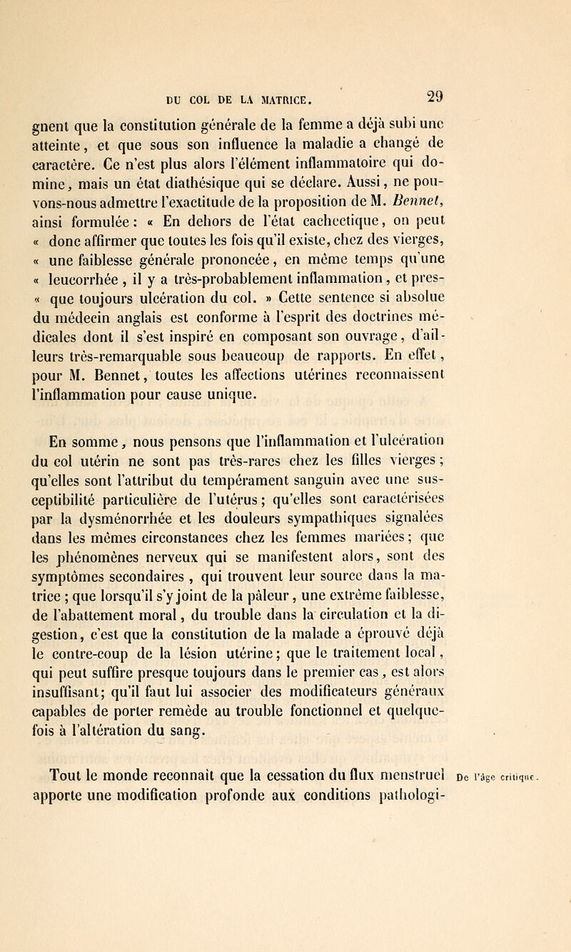 gnenl que la constitution générale de la femme a déjà subi une atteinte, et que sous son influence la maladie a changé de caractère. Ce n'est plus alors l'élément inflammatoire qui do- mine, mais un état diathésique qui se déclare. Aussi, ne pou- vons-nous admettre l'exactitude de la proposition de M. Bennel, ainsi formulée: « En dehors de l'état cachectique, on peut « donc affirmer que toutes les fois qu'il existe, chez des vierges, « une faiblesse générale prononcée, en même temps qu'une « leucorrhée , il y a très-probablement inflammation, et pres- « que toujours ulcération du col. » Cette sentence si absolue du médecin anglais est conforme à l'esprit des doctrines mé- dicales dont il s'est inspiré en composant son ouvrage, d'ail- leurs très-remarquable sous beaucoup de rapports. En effet, pour M. Bennet, toutes les affections utérines reconnaissent l'inflammation pour cause unique. En somme, nous pensons que l'inflammation et l'ulcération du col utérin ne sont pas très-rares chez les filles vierges ; qu'elles sont l'attribut du tempérament sanguin avec une sus- ceptibilité particulière de l'utérus; qu'elles sont caractérisées par la dysménorrhée et les douleurs sympathiques signalées dans les mômes circonstances chez les femmes mariées ; que les phénomènes nerveux qui se manifestent alors, sont des symptômes secondaires , qui trouvent leur source dans la ma- trice ; que lorsqu'il s'y joint de la pâleur, une extrême faiblesse, de l'abattement moral, du trouble dans la circulation et la di- gestion, c'est que la constitution de la malade a éprouvé déjà le contre-coup de la lésion utérine ; que le traitement local, qui peut suffire presque toujours dans le premier cas, est alors insuffisant; qu'il faut lui associer des modificateurs généraux capables de porter remède au trouble fonctionnel et quelque- fois à l'altération du sang. Tout le monde reconnaît que la cessation du flux menstruel dc l'àge critique. apporte une modification profonde aux conditions palhologi-