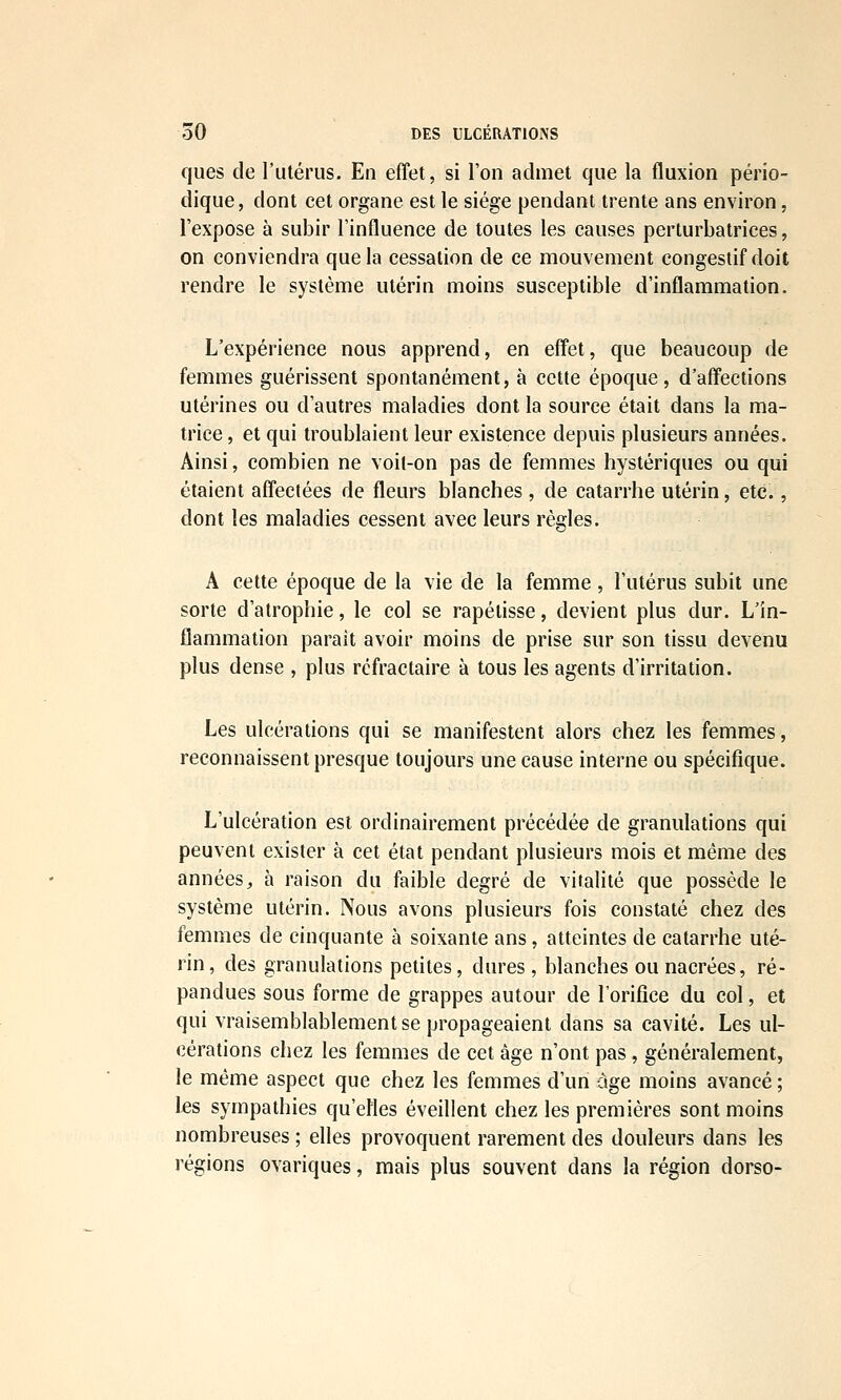 ques de l'utérus. En effet, si l'on admet que la fluxion pério- dique, dont cet organe est le siège pendant trente ans environ, l'expose à subir l'influence de toutes les causes perturbatrices, on conviendra que la cessation de ce mouvement congestif doit rendre le système utérin moins susceptible d'inflammation. L'expérience nous apprend, en effet, que beaucoup de femmes guérissent spontanément, à cette époque, d'affections utérines ou d'autres maladies dont la source était dans la ma- trice , et qui troublaient leur existence depuis plusieurs années. Ainsi, combien ne voit-on pas de femmes hystériques ou qui étaient affectées de fleurs blanches , de catarrhe utérin, etc., dont les maladies cessent avec leurs règles. A cette époque de la vie de la femme, l'utérus subit une sorte d'atrophie, le col se rapetisse, devient plus dur. L'in- flammation parait avoir moins de prise sur son tissu devenu plus dense , plus réfractaire à tous les agents d'irritation. Les ulcérations qui se manifestent alors chez les femmes, reconnaissent presque toujours une cause interne ou spécifique. L'ulcération est ordinairement précédée de granulations qui peuvent exister à cet état pendant plusieurs mois et même des années^ à raison du faible degré de vitalité que possède le système utérin. Nous avons plusieurs fois constaté chez des femmes de cinquante à soixante ans, atteintes de catarrhe uté- rin, des granulations petites, dures, blanches ou nacrées, ré- pandues sous forme de grappes autour de l'orifice du col, et qui vraisemblablement se propageaient dans sa cavité. Les ul- cérations chez les femmes de cet âge n'ont pas , généralement, le même aspect que chez les femmes d'un -âge moins avancé ; \es sympathies qu'elles éveillent chez les premières sont moins nombreuses ; elles provoquent rarement des douleurs dans les régions ovariques, mais plus souvent dans la région dorso-