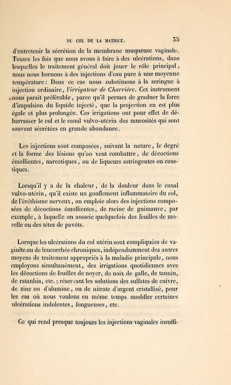 d'entretenir la sécrétion de la membrane muqueuse vaginale. Toutes les fois que nous avons à faire à des ulcérations, dans lesquelles le traitement général doit jouer le rôle principal, nous nous bornons à des injections d'eau pure à une moyenne température : Dans ce cas nous substituons à la seringue à injection ordinaire:, Virrigateiir de Charriêre. Cet instrument . nous paraît préférable , parce qu'il permet de graduer la force d'impulsion du liquide injecté, que la projection en est plus égale et plus prolongée. Ces irrigations ont pour effet de dé- barrasser le col et le canal vulvo-utérin des mucosités qui sont souvent sécrétées en grande abondance. Les injections sont composées, suivant la nature, le degré et la forme des lésions qu'on veut combattre, de décoctions émollientes, narcotiques, ou de liqueurs astringentes ou caus- tiques. Lorsqu'il y a de la chaleur, de la douleur dans le canal vulvo-utérin, qu'il existe un gonflement inflammatoire du col, de l'éréthisme nerveux, on emploie alors des injections compo- sées de décoctions émollientes, déracine de guimauve, par exemple, à laquelle on associe quelquefois des feuilles de mo- relle ou des têtes de pavots. Lorsque les ulcérations du col utérin sont compliquées de va- ginite ou de leucorrhée chroniques, indépendamment des autres moyens de traitement appropriés à la maladie principale, nous employons simultanément, des irrigations quotidiennes avec les décoctions de feuilles de noyer, de noix de galle, de tannin, de ratanhia, etc. ; réservant les solutions des sulfates de cuivre, de zinc ou d'alumine, ou de nitrate d'argent cristallisé, pour les cas où nous voulons en même temps modifier certaines ulcérations indolentes, fongueuses, etc. Ce qui rend presque toujours les injections vaginales insuffî-