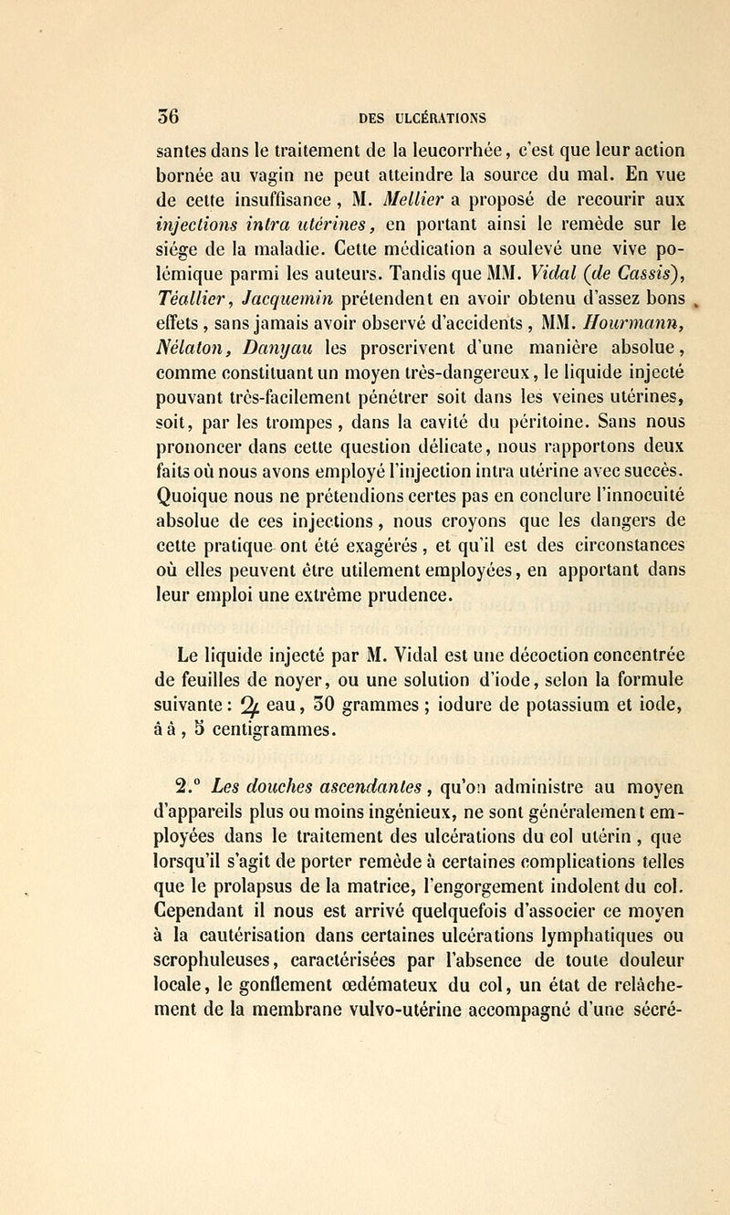 santés dans le traitement de la leucorrhée, c'est que leur action bornée au vagin ne peut atteindre la source du mal. En vue de cette insuffisance, M. Mellier a proposé de recourir aux injections intra utérines, en portant ainsi le remède sur le siège de la maladie. Cette médication a soulevé une vive po- lémique parmi les auteurs. Tandis que MM. Vidal (de Cassis), Téallier, Jacquemin prétendent en avoir obtenu d'assez bons effets , sans jamais avoir observé d'accidents , MM. Hourmann, Nélalon, Danyau les proscrivent d'une manière absolue, comme constituant un moyen très-dangereux, le liquide injecté pouvant très-facilement pénétrer soit dans les veines utérines, soit, par les trompes, dans la cavité du péritoine. Sans nous prononcer dans cette question délicate, nous rapportons deux faits où nous avons employé l'injection intra utérine avec succès. Quoique nous ne prétendions certes pas en conclure l'innocuité absolue de ces injections, nous croyons que les dangers de celte pratique ont été exagérés, et qu'il est des circonstances où elles peuvent être utilement employées, en apportant dans leur emploi une extrême prudence. Le liquide injecté par M. Vidal est une décoction concentrée de feuilles de noyer, ou une solution d'iode, selon la formule suivante : Qf. eau, 30 grammes ; iodure de potassium et iode, âà, 5 centigrammes. 2. Les douches ascendantes, qu'on administre au moyen d'appareils plus ou moins ingénieux, ne sont généralement em- ployées dans le traitement des ulcérations du col utérin , que lorsqu'il s'agit de porter remède à certaines complications telles que le prolapsus de la matrice, l'engorgement indolent du col. Cependant il nous est arrivé quelquefois d'associer ce moyen à la cautérisation dans certaines ulcérations lymphatiques ou scrophuleuses, caractérisées par l'absence de toute douleur locale, le gonflement œdémateux du col, un état de relâche- ment de la membrane vulvo-utérine accompagné d'une sécré-