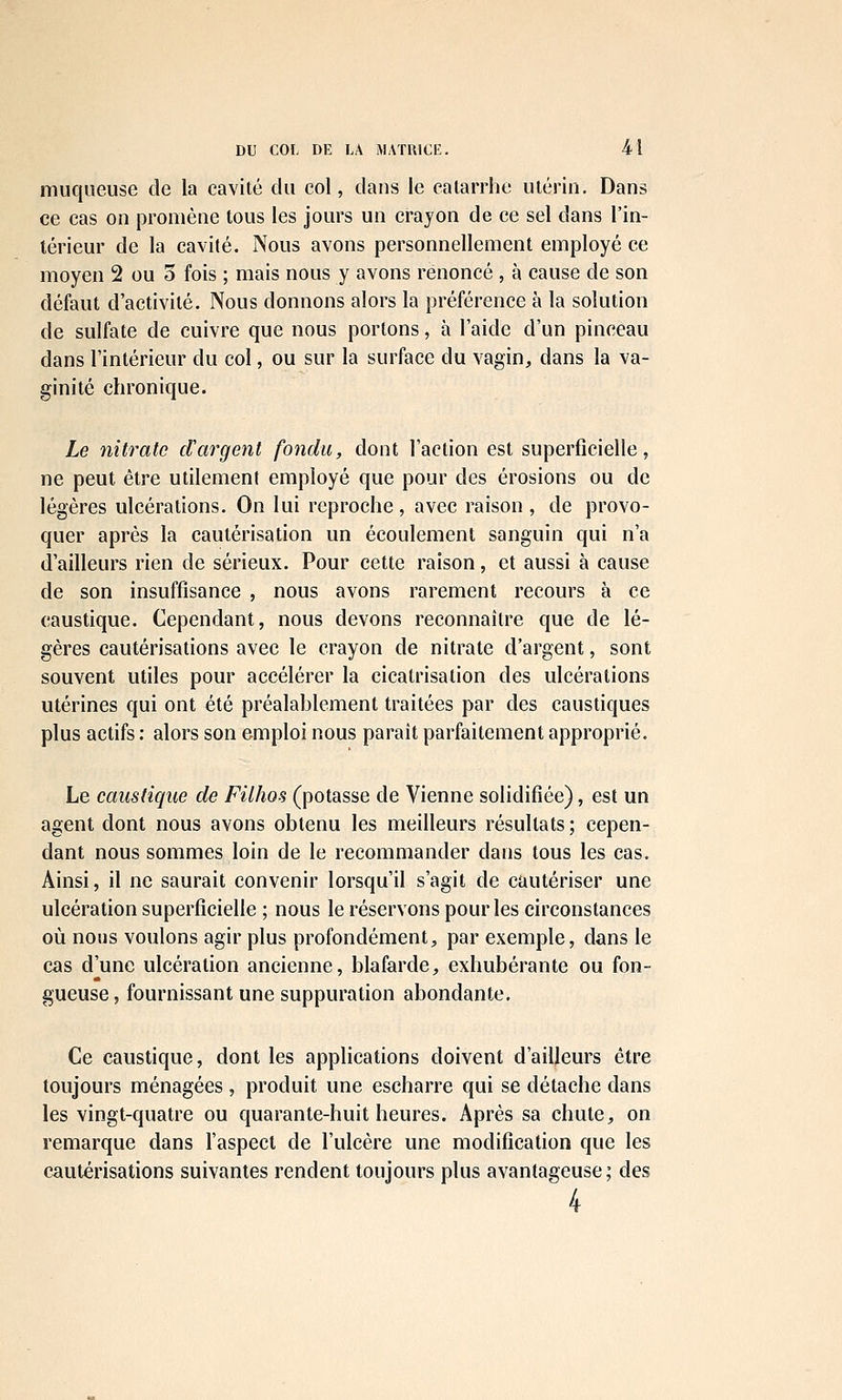 muqueuse de la cavité du col, dans le catarrhe utérin. Dans ce cas on promène tous les jours un crayon de ce sel dans l'in- térieur de la cavité. Nous avons personnellement employé ce moyen 2 ou o fois ; mais nous y avons renoncé , à cause de son défaut d'activité. Nous donnons alors la préférence à la solution de sulfate de cuivre que nous portons, à l'aide d'un pinceau dans l'intérieur du col, ou sur la surface du vagin, dans la va- ginite chronique. Le nitrate d'argent fondu, dont l'action est superficielle, ne peut être utilement employé que pour des érosions ou de légères ulcérations. On lui reproche, avec raison , de provo- quer après la cautérisation un écoulement sanguin qui n'a d'ailleurs rien de sérieux. Pour cette raison, et aussi à cause de son insuffisance , nous avons rarement recours à ce caustique. Cependant, nous devons reconnaître que de lé- gères cautérisations avec le crayon de nitrate d'argent, sont souvent utiles pour accélérer la cicatrisation des ulcérations utérines qui ont été préalablement traitées par des caustiques plus actifs : alors son emploi nous paraît parfaitement approprié. Le caustique de Filhos (potasse de Vienne solidifiée), est un agent dont nous avons obtenu les meilleurs résultats; cepen- dant nous sommes loin de le recommander dans tous les cas. Ainsi, il ne saurait convenir lorsqu'il s'agit de cautériser une ulcération superficielle ; nous le réservons pour les circonstances où nous voulons agir plus profondément, par exemple, dans le cas d'une ulcération ancienne, blafarde, exhubérante ou fon- gueuse, fournissant une suppuration abondante. Ce caustique, dont les applications doivent d'ailleurs être toujours ménagées , produit une escharre qui se détache dans les vingt-quatre ou ciuarante-huit heures. Après sa chute, on remarque dans l'aspect de l'ulcère une modification que les cautérisations suivantes rendent toujours plus avantageuse; des 4