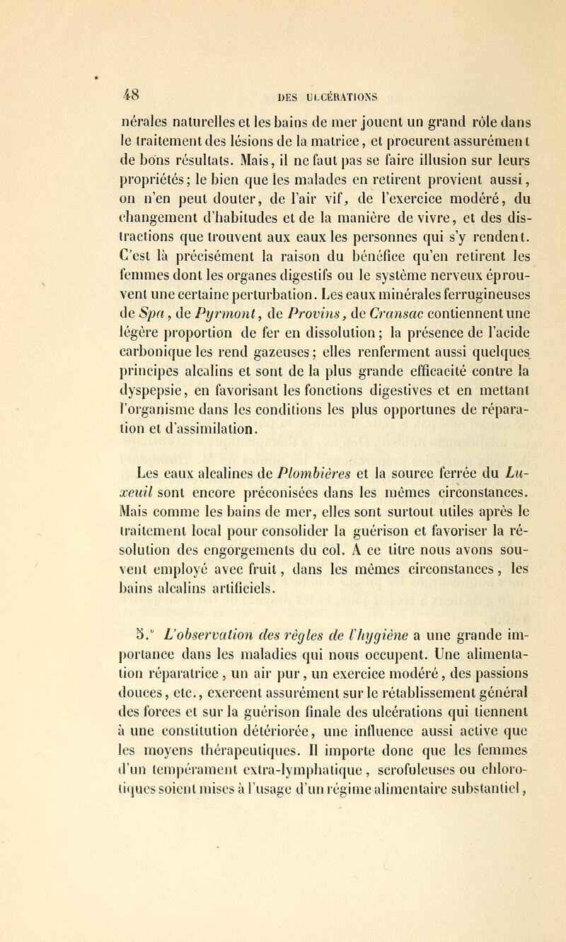 nérales naturelles et les bains de mer jouent un grand rôle dans le traitement des lésions de la matrice, et procurent assurémen t de bons résultats. Mais, il ne faut pas se faire illusion sur leurs propriétés ; le bien que les malades en retirent provient aussi, on n'en peut douter, de l'air vif, de l'exercice modéré, du changement d'habitudes et de la manière de vivre, et des dis- tractions que trouvent aux eaux les personnes qui s'y rendent. C'est là précisément la raison du bénéfice qu'en retirent les fenmies dont les organes digestifs ou le système nerveux éprou- vent une certaine perturbation. Les eaux minérales ferrugineuses de Spa, de Pyrmont, de Provins, de Cransac contiennent une légère proportion de fer en dissolution; la présence de l'acide carbonique les rend gazeuses; elles renferment aussi quelques principes alcalins et sont de la plus grande efficacité contre la dyspepsie, en favorisant les fonctions digestives et en mettant l'organisme dans les conditions les plus opportunes de répara- tion et d'assimilation. Les eaux alcalines de Plombières et la source ferrée du Lii~ xeuil sont encore préconisées dans les mêmes circonstances. Mais comme les bains de mer, elles sont surtout utiles après le traitement local pour consolider la guérison et favoriser la ré- solution des engorgements du col. A ce titre nous avons sou- vent employé avec fruit, dans les mêmes circonstances, les bains alcalins artificiels. 5. L'observation des règles de lliygiène a une grande im- portance dans les maladies qui nous occupent. Une alimenta- lion réparatrice , un air pur, un exercice modéré, des passions douces, etc., exercent assurément sur le rétablissement général des forces et sur la guérison finale des ulcérations qui tiennent à une constitution détériorée, une influence aussi active que les moyens thérapeutiques. Il importe donc que les femmes d'un tempérament extra-lymphatique, scrofuleuses ou chloro- tiques soient mises à l'usage d'un régime alimentaire substantiel,