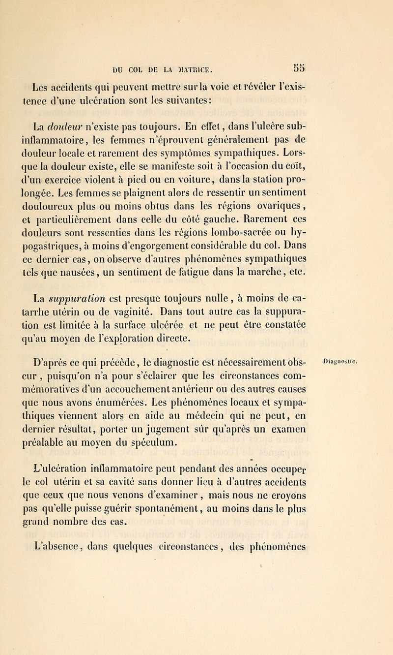 Les accidents qui peuvent mettre sur la voie et révéler l'exis- tence d'une ulcération sont les suivantes: La douleur n'existe pas toujours. En effet, dans l'ulcère sub- inflammatoire, les femmes n'éprouvent généralement pas de douleur locale et rarement des symptômes sympathiques. Lors- que la douleur existe, elle se manifeste soit à l'occasion du coït, d'un exercice violent à pied ou en voiture, dans la station pro- longée. Les femmes se plaignent alors de ressentir un sentiment douloureux plus ou moins obtus dans les régions ovariques, et particulièrement dans celle du côté gauche. Rarement ces douleurs sont ressenties dans les régions lombo-sacrée ou hy- pogaslriques, à moins d'engorgement considérable du col. Dans ce dernier cas, on observe d'autres phénomènes sympathiques tels que nausées, un sentiment de fatigue dans la marche, etc. La suppuration est presque toujours nulle, à moins de ca- tarrhe utérin ou de vaginite. Dans tout autre cas la suppura- lion est limitée à la surface ulcérée et ne peut être constatée qu'au moyen de l'exploration directe. D'après ce qui précède, le diagnostic est nécessairement obs- Diagnostic. cur , puisqu'on n'a pour s'éclairer que les circonstances com- mémoratives d'un accouchement antérieur ou des autres causes que nous avons énumérées. Les phénomènes locaux et sympa- thiques viennent alors en aide au médecin qui ne peut, en dernier résultat, porter un jugement sûr qu'après un examen préalable au moyen du spéculum. L'ulcération inflammatoire peut pendant des années occuper le col utérin et sa cavité sans donner lieu à d'autres accidents que ceux que nous venons d'examiner, mais nous ne croyons pas qu'elle puisse guérir spontanément, au moins dans le plus grand nombre des cas. L'absence, dans quelques circonstances, des phénomènes