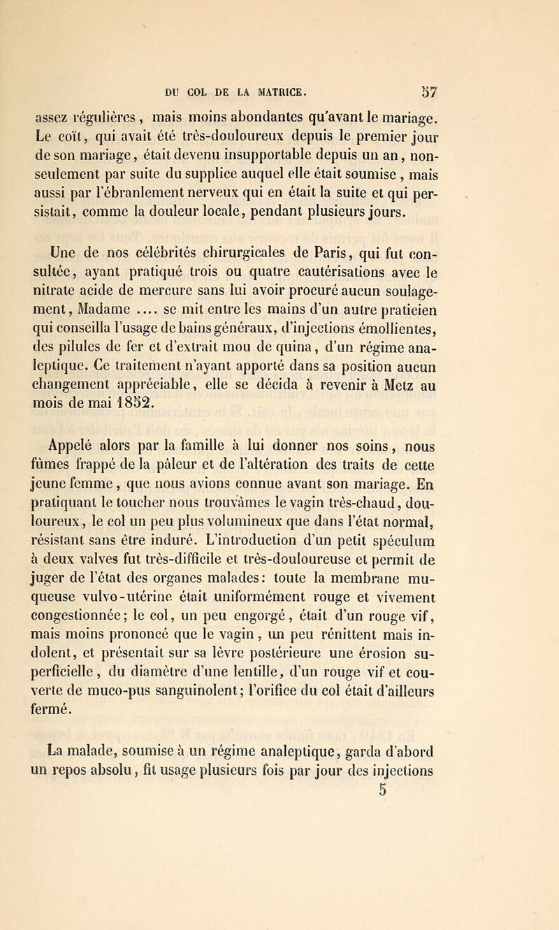 assez régulières, mais moins abondantes qu'avant le mariage. Le coït, qui avait été très-douloureux depuis le premier jour de son mariage, était devenu insupportable depuis un an, non- seulement par suite du supplice auquel elle était soumise , mais aussi par l'ébranlement nerveux qui en était la suite et qui per- sistait, comme la douleur locale, pendant plusieurs jours. Une de nos célébrités chirurgicales de Paris, qui fut con- sultée, ayant pratiqué trois ou quatre cautérisations avec le nitrate acide de mercure sans lui avoir procuré aucun soulage- ment. Madame — se mit entre les mains d'un autre praticien qui conseilla l'usage de bains généraux, d'injections émollientes, des pilules de fer et d'extrait mou de quina, d'un régime ana- leptique. Ce traitement n'ayant apporté dans sa position aucun changement appréciable, elle se décida à revenir à Metz au mois de mai 1852. Appelé alors par la famille à lui donner nos soins, nous fûmes frappé de la pâleur et de l'altération des traits de cette jeune femme, que nous avions connue avant son mariage. En pratiquant le toucher nous trouvâmes le vagin très-chaud, dou- loureux, le col un peu plus volumineux que dans l'état normal, résistant sans être induré. L'introduction d'un petit spéculum à deux valves fut très-difficile et très-douloureuse et permit de juger de l'état des organes malades: toute la membrane mu- queuse vulvo-utérine était uniformément rouge et vivement congestionnée; le col, un peu engorgé, était d'un rouge vif, mais moins prononcé que le vagin, un peu rénittent mais in- dolent, et présentait sur sa lèvre postérieure une érosion su- perficielle , du diamètre d'une lentille, d'un rouge vif et cou- verte de muco-pus sanguinolent ; l'orifice du col était d'ailleurs fermé. La malade, soumise à un régime analeptique, garda d'abord un repos absolu, fit usage plusieurs fois par jour des injections 5