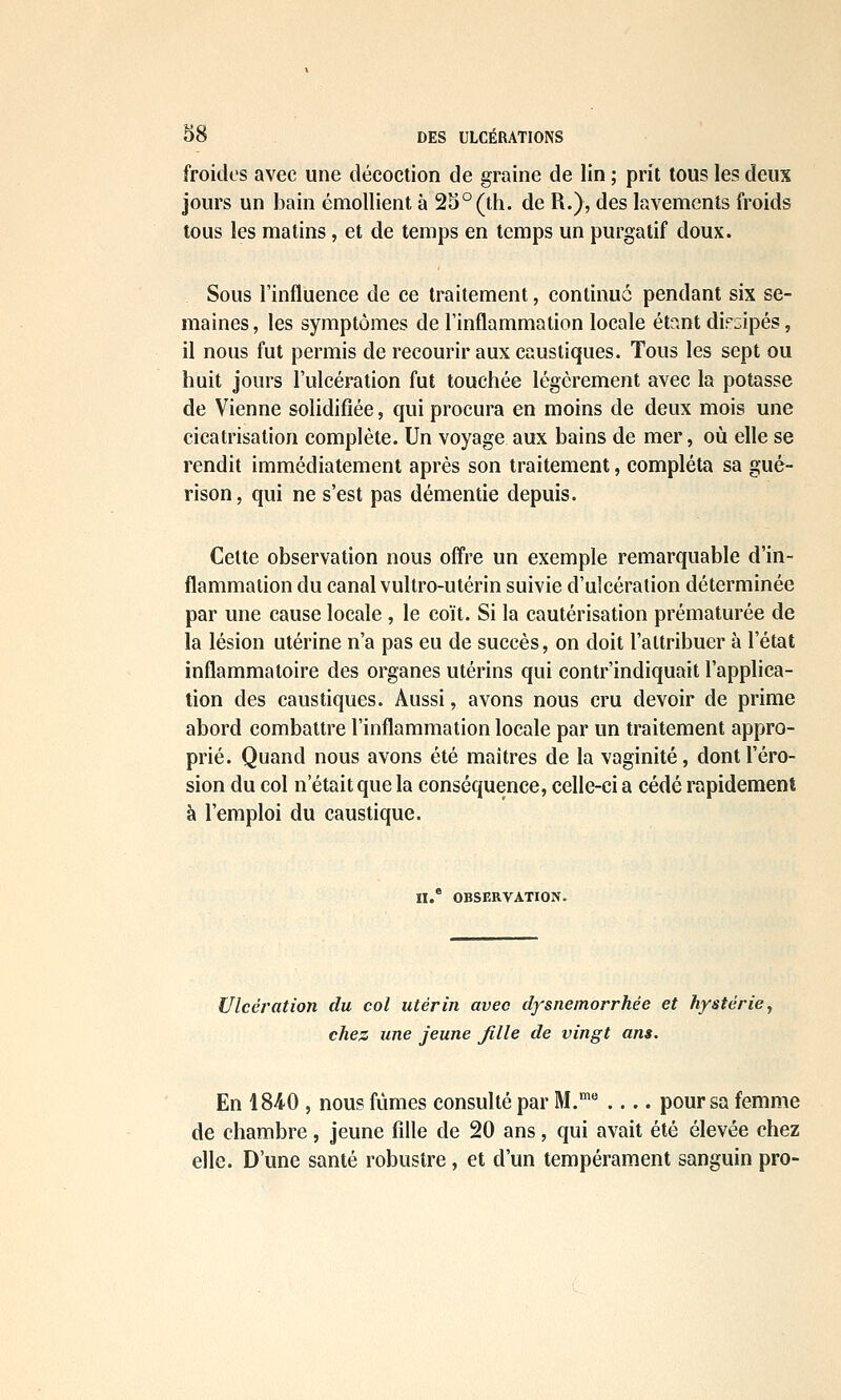 froides avec une décoction de graine de lin ; prit tous les deux jours un bain émollient à 2S°(th. de R.), des lavements froids tous les matins, et de temps en temps un purgatif doux. Sous l'influence de ce traitement, continué pendant six se- maines , les symptômes de l'inflammation locale étant diPL;ipés, il nous fut permis de recourir aux caustiques. Tous les sept ou huit jours l'ulcération fut touchée légèrement avec la potasse de Vienne solidifiée, qui procura en moins de deux mois une cicatrisation complète. Un voyage aux bains de mer, où elle se rendit immédiatement après son traitement, compléta sa gué- rison, qui ne s'est pas démentie depuis. Celte observation nous offre un exemple remarquable d'in- flammation du canal vultro-utérin suivie d'ulcération déterminée par une cause locale , le coït. Si la cautérisation prématurée de la lésion utérine n'a pas eu de succès, on doit l'attribuer à l'état inflammatoire des organes utérins qui contr'indiquait l'applica- tion des caustiques. Aussi, avons nous cru devoir de prime abord combattre l'inflammation locale par un traitement appro- prié. Quand nous avons été maîtres de la vaginite, dont l'éro- sion du col n'était que la conséquence, celle-ci a cédé rapidement à l'emploi du caustique. n. OBSERVATION. Ulcération du col utérin avec dfsnemorrhée et hystérie, chez une jeune Jille de vingt ans. En 1840 , nous fûmes consulté par M. pour sa femme de chambre, jeune fille de 20 ans, qui avait été élevée chez elle. D'une santé robustre, et d'un tempérament sanguin pro-