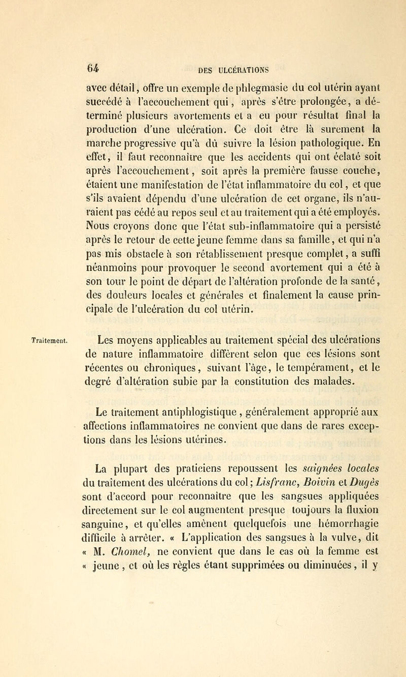 avec détail, offre un exemple de phlegmasie du col utérin ayant succédé à l'accouchement qui, après s'être prolongée, a dé- terminé plusieurs avortements et a eu pour résultat final la production d'une ulcération. Ce doit être là sûrement la marche progressive qu'à dû suivre la lésion pathologique. En effet, il faut reconnaître que les accidents qui ont éclaté soit après l'accouchement, soit après la première fausse couche, étaient une manifestation de l'état inflammatoire du col, et que s'ils avaient dépendu d'une ulcération de cet organe, ils n'au- raient pas cédé au repos seul et au traitement qui a été employés. Nous croyons donc que l'état sub-inflammaloire qui a persisté après le retour de cette jeune femme dans sa famille, et qui n'a pas mis obstacle à son rétablissement presque complet, a suffi néanmoins pour provoquer le second avortement qui a été à son tour le point de départ de l'altération profonde de la santé, des douleurs locales et générales et finalement la cause prin- cipale de l'ulcération du col utérin. Traitement. Lcs moycus applicablcs au traitement spécial des ulcérations de nature inflammatoire diffèrent selon que ces lésions sont récentes ou chroniques, suivant l'âge, le tempérament, et le degré d'altération subie par la constitution des malades. Le traitement anliphlogistique , généralement approprié aux affections inflammatoires ne convient que dans de rares excep- tions dans les lésions utérines. La plupart des praticiens repoussent les saignées locales du traitement des ulcérations du col ; Lis franc, Boivin et Dugès sont d'accord pour reconnaître que les sangsues appliquées directement sur le col augmentent presque toujours la fluxion sanguine, et qu'elles amènent quelquefois une hémorrhagie difficile à arrêter. « L'application des sangsues à la vulve, dit « M. Cliomel, ne convient que dans le cas où la femme est « jeune , et où les règles étant supprimées ou diminuées, il y