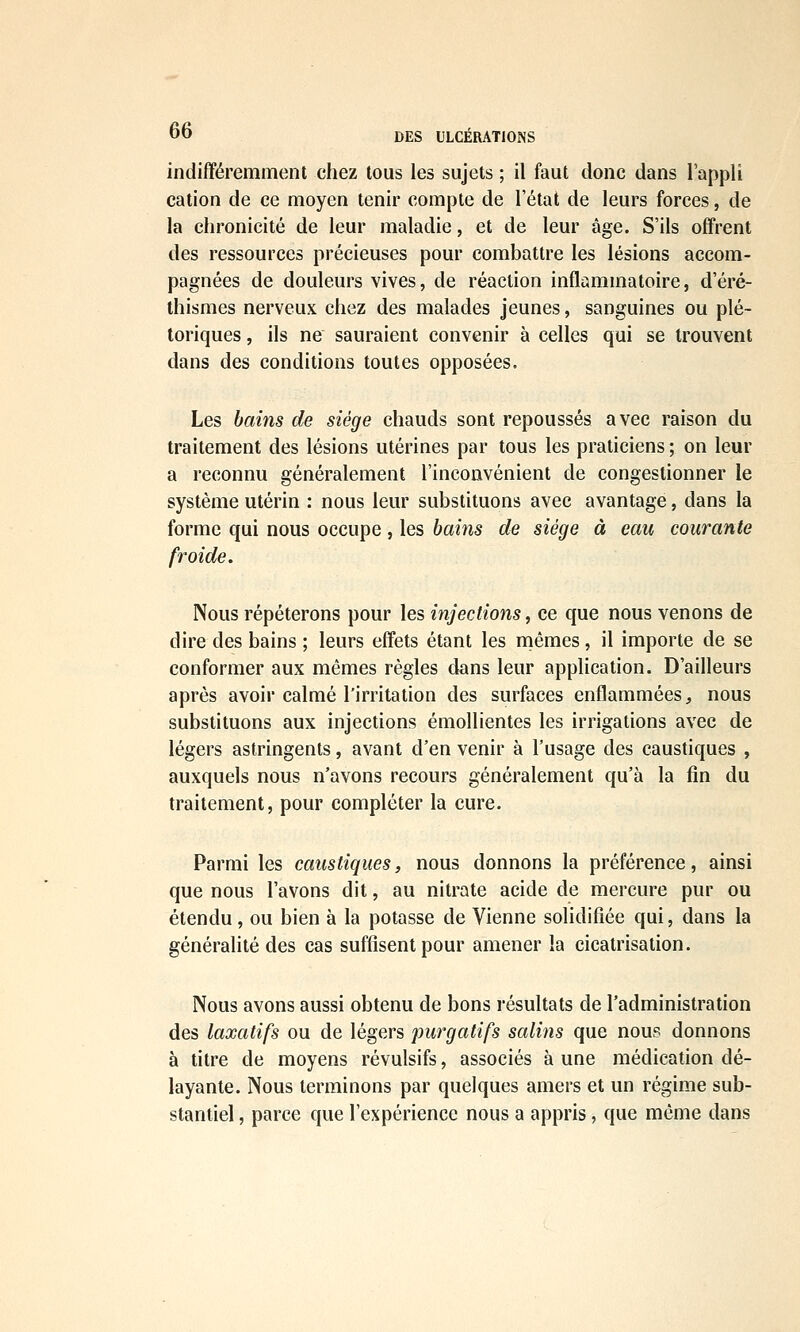 DES ULCERATIONS indifféremment chez tous les sujets ; il faut donc dans l'appli cation de ce moyen tenir compte de l'état de leurs forces, de la chronicité de leur maladie, et de leur âge. S'ils offrent des ressources précieuses pour combattre les lésions accom- pagnées de douleurs vives, de réaction inflammatoire, d'éré- ihismes nerveux chez des malades jeunes, sanguines ou plé~ toriques, ils ne sauraient convenir à celles qui se trouvent dans des conditions toutes opposées. Les bains de siège chauds sont repoussés avec raison du traitement des lésions utérines par tous les praticiens ; on leur a reconnu généralement l'inconvénient de congestionner le système utérin : nous leur substituons avec avantage, dans la forme qui nous occupe , les bains de siège à eau courante froide. Nous répéterons pour les injections, ce que nous venons de dire des bains ; leurs effets étant les mêmes, il importe de se conformer aux mêmes règles dans leur application. D'ailleurs après avoir calmé l'irritation des surfaces enflammées ;, nous substituons aux injections émoUientes les irrigations avec de légers astringents, avant d'en venir à l'usage des caustiques , auxquels nous n'avons recours généralement qu'à la fin du traitement, pour compléter la cure. Parmi les caustiques, nous donnons la préférence, ainsi que nous l'avons dit, au nitrate acide de mercure pur ou étendu, ou bien à la potasse de Vienne solidifiée qui, dans la généralité des cas suffisent pour amener la cicatrisation. Nous avons aussi obtenu de bons résultats de l'administration des laxatifs ou de légers purgatifs salins que nous donnons à titre de moyens révulsifs, associés à une médication dé- layante. Nous terminons par quelques amers et un régime sub- stantiel , parce que l'expérience nous a appris, que même dans