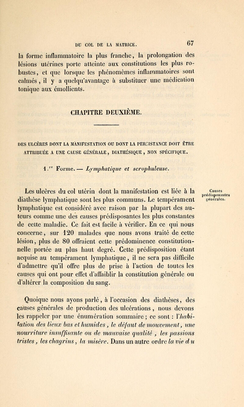 la forme inflammatoire la plus franche, la prolongation des lésions utérines porte atteinte aux constitutions les plus ro- bustes, et que lorsque les phénomèmes inflammatoires sont calmés, il y a quelqu'avantage à substituer une médication tonique aux émollients. CHAPITRE DEUXIEME. DES ULCÈRES DONT LA MANIFESTATION OU DONT LA PERCISTANGE DOIT ÊTRE ATTRIBUÉE A UNE CAUSE GÉNÉRALE, DIATHÉSIQUE , NON SPÉCIFIQUE. l/ Forme.— Lymphatique et scrophuleuse. Les ulcères du col utérin dont la manifestation est liée à la causes prédisposante» diathèse lymphatique sont les plus communs. Le tempérament geueraies. lymphatique est considéré avec raison par la plupart des au- teurs comme une des causes prédisposantes les plus constantes de cette maladie. Ce fait est facile à vérifier. En ce qui nous concerne, sur 120 malades que nous avons traité de cette lésion, plus de 80 offraient cette prédominence constitution- nelle portée au plus haut degré. Cette prédisposition étant acquise au tempérament lymphatique, il ne sera pas difficile d'admettre qu'il off're plus de prise à l'action de toutes les causes qui ont pour effet d'affaiblir la constitution générale ou d'altérer la composition du sang. Quoique nous ayons parlé, à l'occasion des diathèses, des causes générales de production des ulcérations , nous devons les rappeler par une énumération sommaire ; ce sont : Y habi- tation des lieux bas et humides, le défaut de mouvement, une nourriture insuffisante ou de mauvaise qualité , les passions tristes, les chagrins, la misère. Dans un autre ordre la vie d u