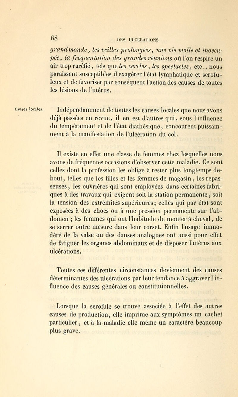 grand monde, les veilles 'prolongées, une vie molle et inoccu- pée, la fréquentation des grandes réunions où l'on respire un air trop raréfié, tels que les cercles, les spectacles, etc., nous paraissent susceptibles d'exagérer l'état lymphatique et scrofu- leux et de favoriser par conséquent l'action des causes de toutes les lésions de l'utérus. Causes ipcaies. Indépendamment de toutes les causes locales que nous avons déjà passées en revue, il en est d'autres qui, sous l'influence du tempérament et de l'état diathésique, concourent puissam- ment à la manifestation de l'ulcération du col. II existe en effet une classe de femmes chez lesquelles nous avons de fréquentes occasions d'observer cette maladie. Ce sont celles dont la profession les oblige à rester plus longtemps de- bout, telles que les filles et les femmes de magasin, les repas- seuses , les ouvrières qui sont employées dans certaines fabri- ques à des travaux qui exigent soit la station permanente, soit la tension des extrémités supérieures ; celles qui par état sont exposées à des chocs ou à une pression permanente sur l'ab- domen ; les femmes qui ont l'habitude de monter à cheval, de se serrer outre mesure dans leur corset. Enfin l'usage immo- déré de la valse ou des danses analogues ont aussi pour effet de fatiguer les organes abdominaux et de disposer l'utérus aux ulcérations. Toutes ces différentes circonstances deviennent des causes déterminantes des ulcérations par leur tendance à aggraver l'in- fluence des causes générales ou constitutionnelles. Lorsque la scrofule se trouve associée à l'effet des autres causes de production, elle imprime aux symptômes un cachet particulier, et à la maladie eUe-même un caractère beaucoup plus grave.