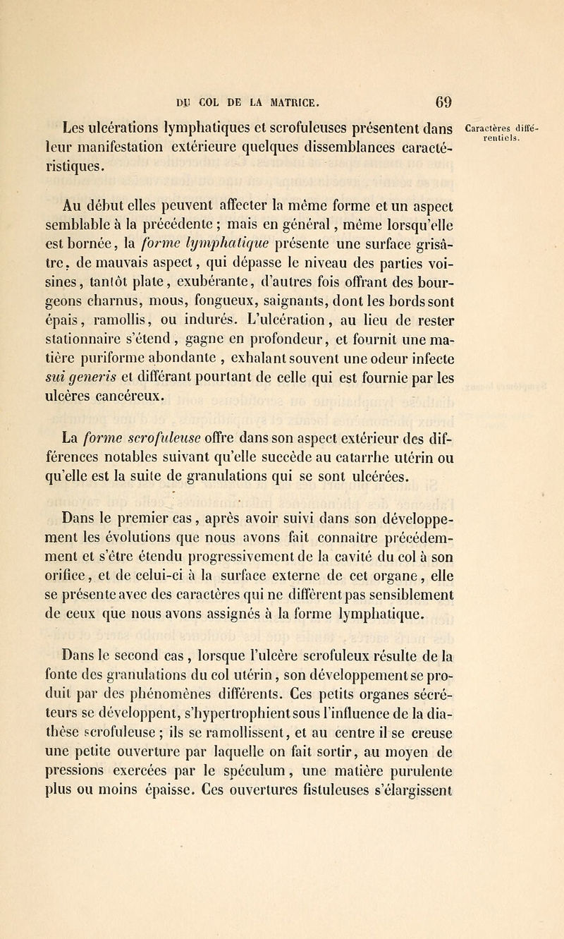 Les ulcérations lymphatiques et scrofuleuses présentent dans caractères diiré- , .„ . , . , ,. , , rentiels. leur manifestation extérieure quelques dissemblances caracté- ristiques. Au début elles peuvent affecter la même forme et un aspect semblable à la précédente ; mais en général, même lorsqu'elle est bornée, la forme lymphatique présente une surface grisâ- tre, de mauvais aspect, qui dépasse le niveau des parties voi- sines, tantôt plate, exubérante, d'autres fois offrant des bour- geons cbarnus, mous, fongueux, saignants, dont les bords sont épais, ramollis, ou indurés. L'ulcération, au lieu de rester stationnaire s'étend, gagne en profondeur, et fournit une ma- tière puriforme abondante , exhalant souvent une odeur infecte sui generis et différant pourtant de celle qui est fournie par les ulcères cancéreux. La forme scrofuleiise offre dans son aspect extérieur des dif- férences notables suivant qu'elle succède au catarrhe utérin ou qu'elle est la suite de granulations qui se sont ulcérées. Dans le premier cas, après avoir suivi dans son développe- ment les évolutions que nous avons fait connaître précédem- ment et s'être étendu progressivement de la cavité du col à son orifice, et de celui-ci à la surface externe de cet organe, elle se présente avec des caractères qui ne diffèrent pas sensiblement de ceux que nous avons assignés à la forme lymphatique. Dans le second cas , lorsque l'ulcère scrofuleux résulte de la fonte des granulations du col utérin, son développement se pro- duit par des phénomènes différents. Ces petits organes sécré- teurs se développent, s'hypertrophientsous l'influence de la dia- thèse scrofuleuse ; ils se ramollissent, et au centre il se creuse une petite ouverture par laquelle on fait sortir, au moyen de pressions exercées par le spéculum, une matière purulente plus ou moins épaisse. Ces ouvertures fistuleuses s'élargissent