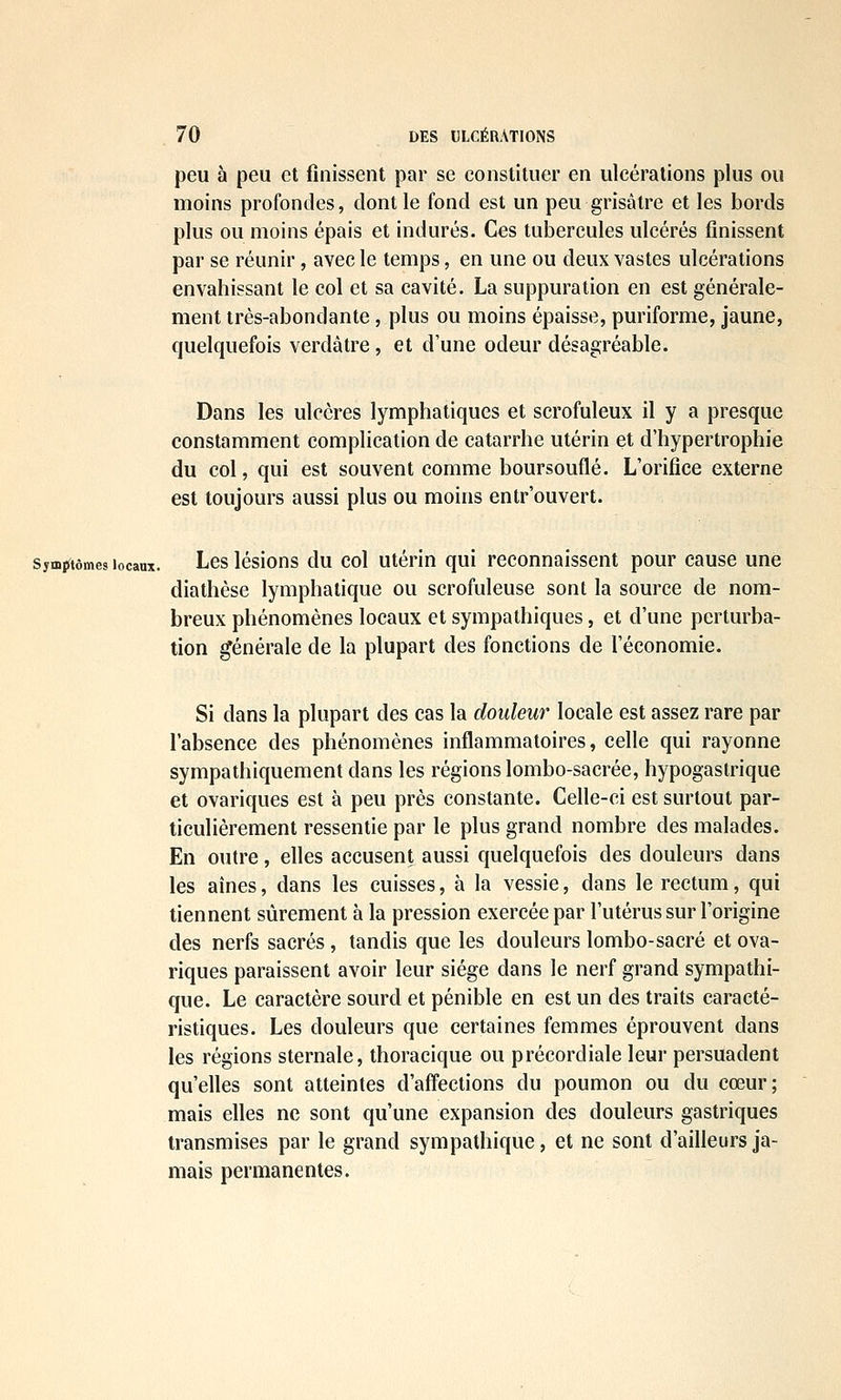 peu à peu et finissent par se constituer en ulcérations plus ou moins profondes, dont le fond est un peu grisâtre et les bords plus ou moins épais et indurés. Ces tubercules ulcérés finissent par se réunir, avec le temps, en une ou deux vastes ulcérations envahissant le col et sa cavité. La suppuration en est générale- ment très-abondante, plus ou moins épaisse, puriforme, jaune, quelquefois verdâtre , et d'une odeur désagréable. Dans les ulcères lymphatiques et scrofuleux il y a presque constamment complication de catarrhe utérin et d'hypertrophie du col, qui est souvent comme boursouflé. L'orifice externe est toujours aussi plus ou moins entr'ouvert. symj^iômes locaux. Lcs lésious du col utéHu qui rcconnaisscnt pour cause une diathèse lymphatique ou scrofuleuse sont la source de nom- breux phénomènes locaux et sympathiques, et d'une perturba- tion générale de la plupart des fonctions de l'économie. Si dans la plupart des cas la douleur locale est assez rare par l'absence des phénomènes inflammatoires, celle qui rayonne sympathiquement dans les régions lombo-sacrée, hypogaslrique et ovariques est à peu près constante. Celle-ci est surtout par- ticulièrement ressentie par le plus grand nombre des malades. En outre, elles accusent aussi quelquefois des douleurs dans les aînés, dans les cuisses, à la vessie, dans le rectum, qui tiennent sûrement à la pression exercée par l'utérus sur l'origine des nerfs sacrés , tandis que les douleurs lombo-sacré et ova- riques paraissent avoir leur siège dans le nerf grand sympathi- que. Le caractère sourd et pénible en est un des traits caracté- ristiques. Les douleurs que certaines femmes éprouvent dans les régions sternale, thoracique ou précordiale leur persuadent qu'elles sont atteintes d'affections du poumon ou du cœur; mais elles ne sont qu'une expansion des douleurs gastriques transmises par le grand sympathique, et ne sont d'ailleurs ja- mais permanentes.