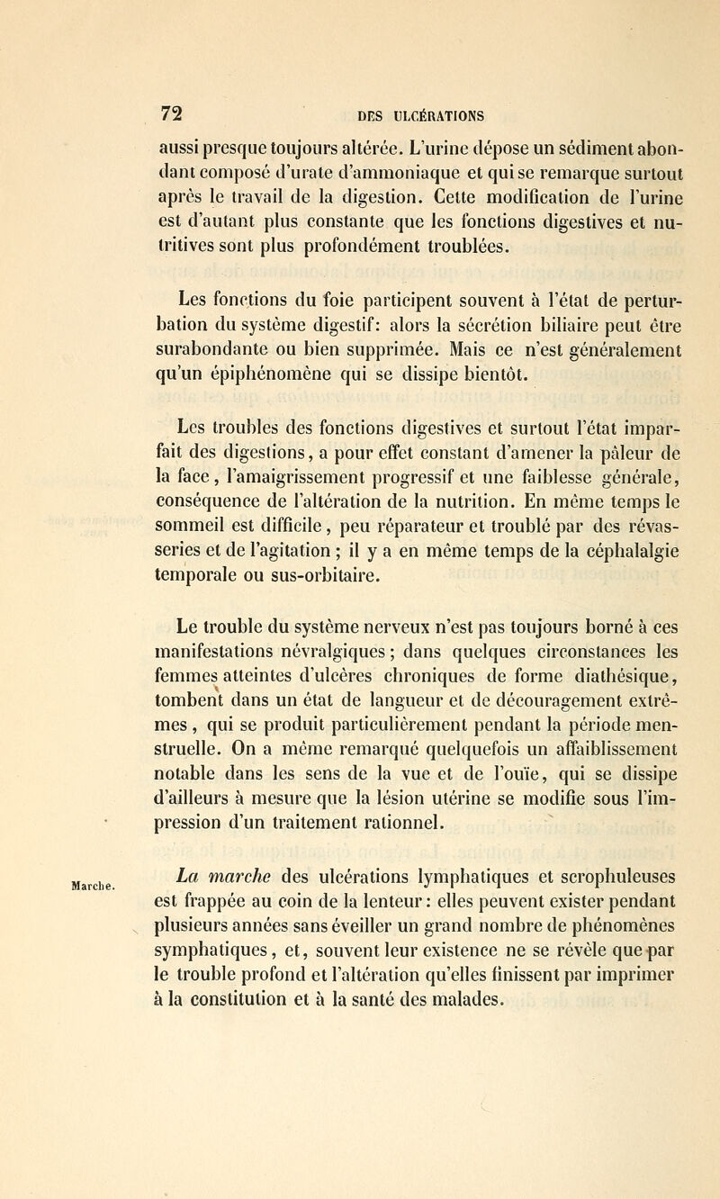 Marche. aussi presque toujours altérée. L'urine dépose un sédiment abon- dant composé d'urate d'ammoniaque et qui se remarque surtout après le travail de la digestion. Cette modification de l'urine est d'autant plus constante que les fonctions digestives et nu- tritives sont plus profondément troublées. Les fonctions du foie participent souvent à l'état de pertur- bation du système digestif: alors la sécrétion biliaire peut être surabondante ou bien supprimée. Mais ce n'est généralement qu'un épiphénomène qui se dissipe bientôt. Les troubles des fonctions digestives et surtout l'état impar- fait des digestions, a pour effet constant d'amener la pâleur de la face, l'amaigrissement progressif et une faiblesse générale, conséquence de l'altération de la nutrition. En même temps le sommeil est difficile , peu réparateur et troublé par des rêvas- series et de l'agitation ; il y a en même temps de la céphalalgie temporale ou sus-orbitaire. Le trouble du système nerveux n'est pas toujours borné à ces manifestations névralgiques ; dans quelques circonstances les femmes atteintes d'ulcères chroniques déforme diathésique, tombent dans un état de langueur et de découragement extrê- mes , qui se produit particulièrement pendant la période men- struelle. On a même remarqué quelquefois un affaiblissement notable dans les sens de la vue et de l'ouïe, qui se dissipe d'ailleurs à mesure que la lésion utérine se modifie sous l'im- pression d'un traitement rationnel. La marche des ulcérations lymphatiques et scrophuleuses est frappée au coin de la lenteur: elles peuvent exister pendant plusieurs années sans éveiller un grand nombre de phénomènes symphatiques, et, souvent leur existence ne se révèle que par le trouble profond et l'altération qu'elles finissent par imprimer à la constitution et à la santé des malades.