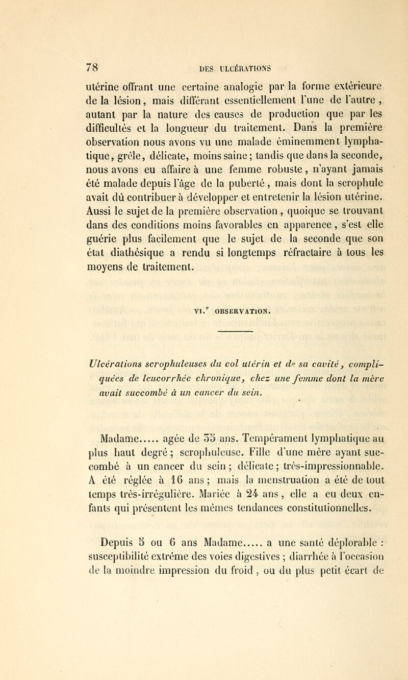 Utérine offrant une certaine analogie par la forme extérieure de la lésion, mais différant essentiellement Tune de l'autre , autant par la nature des causes de production que par les difficultés et la longueur du traitement. Dans la première observation nous avons vu une malade éminemment lympha- tique, grêle, délicate, moins saine; tandis que dans la seconde, nous avons eu affaire à une femme robuste, n'ayant jamais été malade depuis l'âge de la puberté , mais dont la scrophule avait dû contribuer à développer et entretenir la lésion utérine. Aussi le sujet de la première observation, quoique se trouvant dans des conditions moins favorables en apparence, s'est elle guérie plus facilement que le sujet de la seconde que son état diathésique a rendu si longtemps réfraclaire à tous les moyens de traitement. VI. OBSERVATION. Ulcérations scrophuleuses du col utérin et dp. sa cavité, compli- quées de leucorrhée chronique, chez une femme dont la mère avait succombé à un cancer du sein. Madame âgée de 35 ans. Tempérament lymphatique au plus haut degré ; scrophuleuse. Fille d'une mère ayant suc- combé à un cancer du sein ; délicate ; très-impressionnable. A été réglée à 16 ans; mais la menstruation a été de tout temps très-irrégulière. Mariée à 24 ans, elle a eu deux en- fants qui présentent les mêmes tendances constitutionnelles. Depuis 5 ou 6 ans Madame a une santé déplorable : susceptibilité extrême des voies digestives ; diarrhée à l'occasion de la moindre impression du froid , ou du plus petit écart de