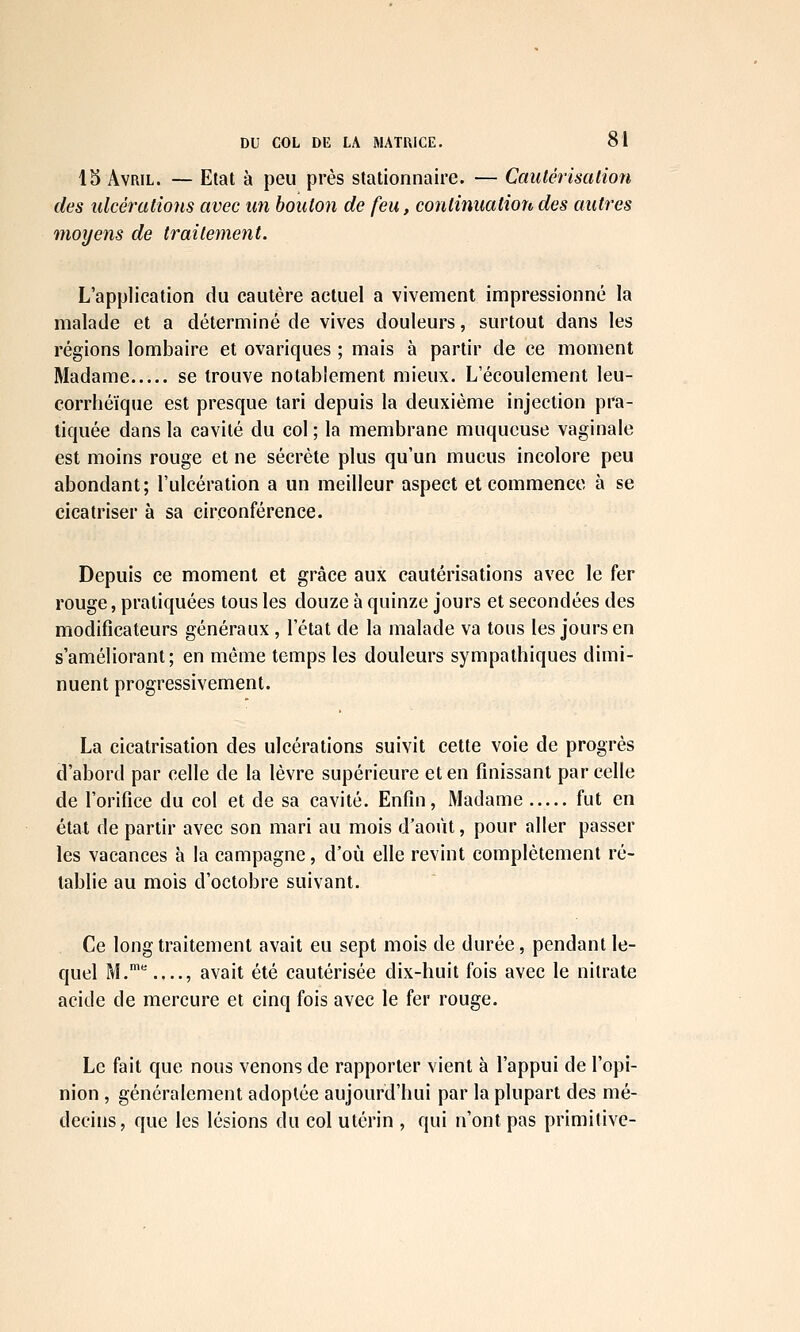 15 Avril. — Etat à peu près stationnaire. — Cautérisation des ulcérations avec un bouton de feu, continuation des autres moyens de traitement. L'application du cautère actuel a vivement impressionné la malade et a déterminé de vives douleurs, surtout dans les régions lombaire et ovariques ; mais à partir de ce moment Madame se trouve notablement mieux. L'écoulement leu- corrhéïque est presque tari depuis la deuxième injection pra- tiquée dans la cavité du col ; la membrane muqueuse vaginale est moins rouge et ne sécrète plus qu'un mucus incolore peu abondant; l'ulcération a un meilleur aspect et commence à se cicatriser à sa circonférence. Depuis ce moment et grâce aux cautérisations avec le fer rouge, pratiquées tous les douze à quinze jours et secondées des modificateurs généraux , l'état de la malade va tous les jours en s'améliorant; en même temps les douleurs sympathiques dimi- nuent progressivement. La cicatrisation des ulcérations suivit cette voie de progrès d'abord par celle de la lèvre supérieure et en finissant parcelle de l'orifice du col et de sa cavité. Enfin, Madame fut en étaJ, de partir avec son mari au mois d'août, pour aller passer les vacances à la campagne, d'où elle revint complètement ré- tablie au mois d'octobre suivant. Ce long traitement avait eu sept mois de durée, pendant le- quel M..,.., avait été cautérisée dix-huit fois avec le nitrate acide de mercure et cinq fois avec le fer rouge. Le fait que nous venons de rapporter vient à l'appui de l'opi- nion , généralement adoptée aujourd'hui par la plupart des mé- decins, que les lésions du col utérin , qui n'ont pas primitive-