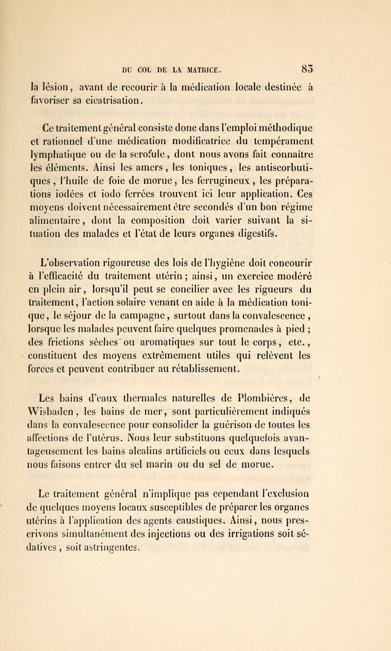 la lésion, avant de recourir à la médication locale destinée à favoriser sa cicatrisation. Ce traitement général consiste donc dans l'emploi méthodique et rationnel d'une médication modificatrice du tempérament lymphatique ou de la scrofule, dont nous avons fait connaître les éléments. Ainsi les amers, les toniques, les antiscorbuti- ques , l'huile de foie de morue, les ferrugineux , les prépara- tions iodées et iodo ferrées trouvent ici leur application. Ces moyens doivent nécessairement être secondés d'un bon régime alimentaire, dont la composition doit varier suivant la si- tuation des malades et l'état de leurs organes digestifs. L'observation rigoureuse des lois de l'hygiène doit concourir à l'efficacité du traitement utérin; ainsi, un exercice modéré en plein air, lorsqu'il peut se concilier avec les rigueurs du traitement, l'action solaire venant en aide à la médication toni- que, le séjour de la campagne, surtout dans la convalescence , lorsque les malades peuvent faire quelques promenades à pied ; des frictions sèches'ou aromatiques sur tout le corps, etc., constituent des moyens extrêmement utiles qui relèvent les forces et peuvent contribuer au rétablissement. Les bains d'eaux thermales naturelles de Plombières, de Wisbaden, les bains de mer, sont particulièrement indiqués dans la convalescence pour consolider la guérison de toutes les affections de l'utérus. Nous leur substituons quelquefois avan- tageusement les bains alcalins artificiels ou ceux dans lesquels nous faisons entrer du sel marin ou du sel de morue. Le traitement général n'implique pas cependant l'exclusion de quelques moyens locaux susceptibles de préparer les organes utérins à l'application des agents caustiques. Ainsi, nous pres- crivons simultanément des injections ou des irrigations soit sé- datives, soit astringentes.