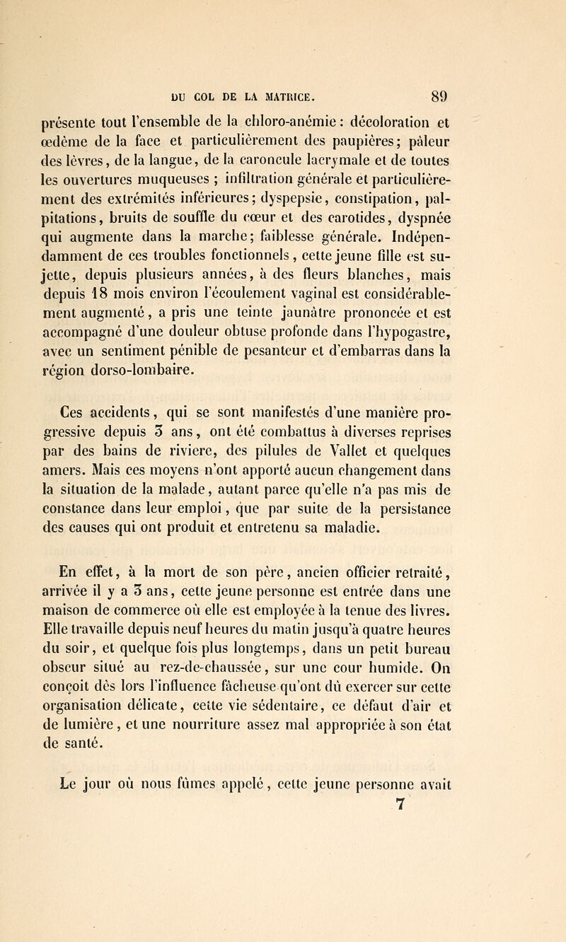 présente tout l'ensemble de la ehloro-anémie : décoloration et œdème de la face et particulièrement des paupières; pâleur des lèvres, de la langue, de la caroncule lacrymale et de toutes les ouvertures muqueuses ; infiltration générale et particulière- ment des extrémités inférieures; dyspepsie, constipation, pal- pitations, bruits de souffle du cœur et des carotides, dyspnée qui augmente dans la marche; faiblesse générale. Indépen- damment de ces troubles fonctionnels, cette jeune fille est su- jette, depuis plusieurs années, à des fleurs blanches, mais depuis 18 mois environ l'écoulement vaginal est considérable- ment augmenté, a pris une teinte jaunâtre prononcée et est accompagné d'une douleur obtuse profonde dans l'hypogaslre, avec un sentiment pénible de pesanteur et d'embarras dans la région dorso-lombaire. Ces accidents, qui se sont manifestés d'une manière pro- gressive depuis 3 ans, ont été combattus à diverses reprises par des bains de rivière, des pilules de Vallet et quelques amers. Mais ces moyens n'ont apporté aucun changement dans la situation de la malade, autant parce qu'elle n'a pas mis de constance dans leur emploi, que par suite de la persistance des causes qui ont produit et entretenu sa maladie. En effet, à la mort de son père, ancien officier retraité, arrivée il y a 3 ans, cette jeune personne est entrée dans une maison de commerce où elle est employée à la tenue des livres. Elle travaille depuis neuf heures du matin jusqu'à quatre heures du soir, et quelque fois plus longtemps, dans un petit bureau obscur situé au rez-de- chaussée, sur une cour humide. On conçoit dès lors l'influence fâcheuse qu'ont dû exercer sur cette organisation délicate, cette vie sédentaire, ce défaut d'air et de lumière , et une nourriture assez mal appropriée à son état de santé. Le jour où nous fûmes appelé, cette jeune personne avait 7