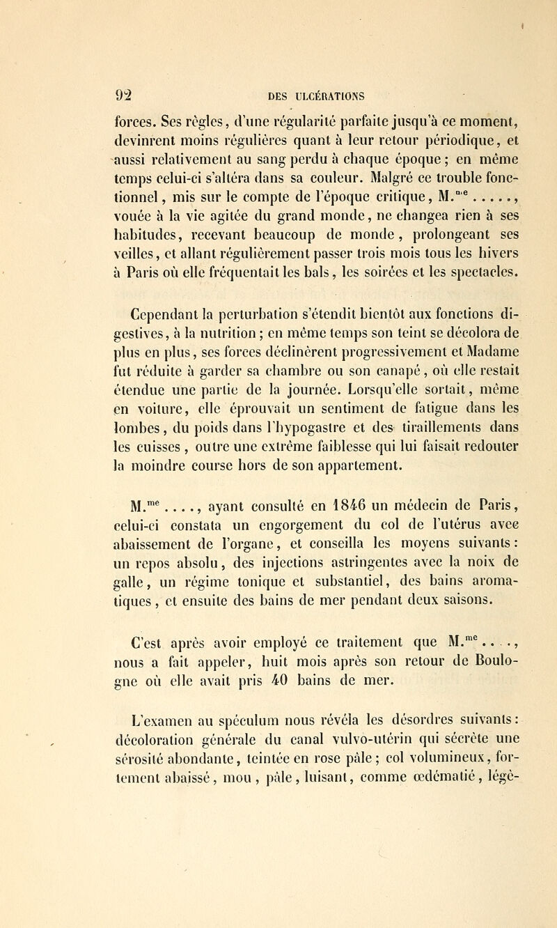 forces. Ses règles, dune régularité parfaite jusqu'à ce moment, devinrent moins régulières quant à leur retour jjériodique, et aussi relativement au sang perdu à chaque époque ; en même temps celui-ci s'altéra dans sa couleur. Malgré ce trouble fonc- tionnel , mis sur le compte de l'époque critique, M.'® , vouée à la vie agitée du grand monde, ne changea rien à ses habitudes, recevant beaucoup de monde , prolongeant ses veilles, et allant régulièrement passer trois mois tous les hivers à Paris où elle fréquentait les bals, les soirées et les spectacles. Cependant la perturbation s'étendit bientôt aux fonctions di- gestives, à la nutrition ; en même temps son teint se décolora de plus en plus, ses forces déclinèrent progressivement et Madame fut réduite à garder sa chambre ou son canapé, où elle restait étendue une partie de la journée. Lorsqu'elle sortait, même en voilure, elle éprouvait un sentiment de fatigue dans les lombes, du poids dans Thypogastre et des tiraillements dans les cuisses , outre une extrême faiblesse qui lui faisait redouter la moindre course hors de son appartement. M.®...., ayant consulté en 1846 un médecin de Paris, celui-ci constata un engorgement du col de l'utérus avee abaissement de l'organe, et conseilla les moyens suivants : un repos absolu, des injections astringentes avec la noix de galle, un régime tonique et substantiel, des bains aroma- tiques, et ensuite des bains de mer pendant deux saisons. C'est après avoir employé ce traitement que M.^.. . ., nous a fait appeler, huit mois après son retour de Boulo- gne où elle avait pris 40 bains de mer. L'examen au spéculum nous révéla les désordres suivants: décoloration générale du canal vulvo-utérin qui sécrète une sérosité abondante, teintée en rose pâle; col volumineux, for- tement abaissé, mou, pâle, luisant, comme œdcmatié, légè-