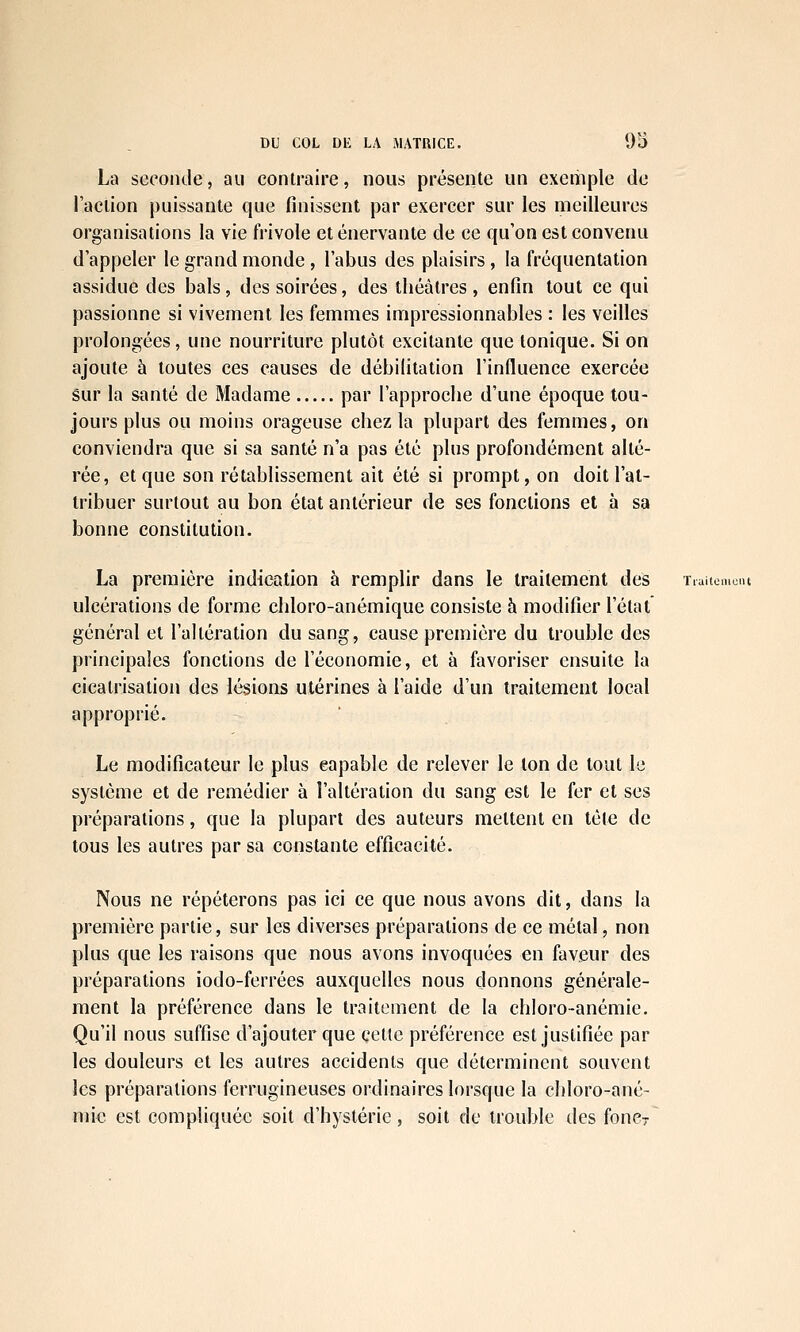 La seconde, au contraire, nous présente un exemple de l'action puissante que finissent par exercer sur les meilleures organisations la vie frivole et énervante de ce qu'on est convenu d'appeler le grand monde, l'abus des plaisirs, la fréquentation assidue des bals, des soirées, des théâtres, enfin tout ce qui passionne si vivement les femmes impressionnables : les veilles prolongées, une nourriture plutôt excitante que tonique. Si on ajoute à toutes ces causes de débilitation l'influence exercée Sur la santé de Madame par l'approche d'une époque tou- jours plus ou moins orageuse chez la plupart des femmes, on conviendra que si sa santé n'a pas été plus profondément alté- rée, et que son rétablissement ait été si prompt, on doit l'at- tribuer surtout au bon état antérieur de ses fonctions et à sa bonne constitution. La première indication à remplir dans le traitement des Tiaitomciu ulcérations de forme chloro-anémique consiste à modifier l'état général et l'altération du sang, cause première du trouble des principales fonctions de l'économie, et à favoriser ensuite la cicatrisation des lésions utérines à l'aide d'un traitement local approprié. Le modificateur le plus capable de relever le ton de tout le système et de remédier à l'altération du sang est le fer et ses préparations, que la plupart des auteurs mettent en télé de tous les autres par sa constante efficacité. Nous ne répéterons pas ici ce que nous avons dit, dans la première partie, sur les diverses préparations de ce métal, non plus que les raisons que nous avons invoquées en faveur des préparations iodo-ferrées auxquelles nous donnons générale- ment la préférence dans le traitement de la chloro-anémie. Qu'il nous suffise d'ajouter que cette préférence est justifiée par les douleurs et les autres accidents que déterminent souvent les préparations ferrugineuses ordinaires lorsque la chloro-ané- niic est compliquée soit d'hystérie, soit de trouble des foncr