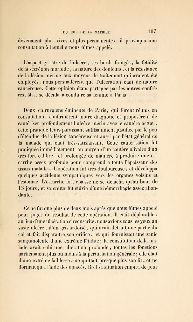 devenaient plus vives et plus permanentes, il provoqua une consultation à laquelle nous iiinies appelé. L'aspect grisâtre de l'ulcère, ses bords frangés, la fétidité delà sécrétion morbide , la nature des douleurs, et la résistance de la lésion utérine aux moyens de traitement qui avaient été employés, nous persuadèrent que l'ulcération était de nature cancéreuse. Cette opinion étaiK partagée par les autres confrè- res, M... se décida à conduire sa femme à Paris. Deux chirurgiens éminents de Paris, qui furent réunis en consultation, confirmèrent notre diagnotic et proposèrent de cautériser profondément l'ulcère utérin avec le cautère actuel, cette pratique leurs paraissant suffisamment justifiée par le peu d'étendue de la lésion cancéreuse et aussi par l'état général de la malade qui était très-satisfaisant. Cette cautérisation fut pratiquée immédiatement au moyen d'un cautère olivaire d'un très-fort calibre, et prolongée de manière à produire une es- carrhe assez profonde pour comprendre toute l'épaisseur des tissus malades. L'opération fut très-douloureuse, et développa quelques accidents sympathiques vers les organes voisins et l'estomac. L'escarrhe fort épaisse ne se détacha qu'au bout de IS jours, et sa chute fut suivie d'une hémorrhagie assez abon- dante. Ce ne fut que plus de deux mois après que nous fûmes appelé pour juger du résultat de cette opération. Il était déplorable : au lieu d'une ulcération circonscrite, nous avions sous les yeux un vaste ulcère, d'un gris ardoisé, qui avait détruit une partie du col et fait disparaître son orifice, et qui fournissait une sanic sanguinolente d'une extrême fétidité ; la constitution de la ma- lade avait subi une altération profonde, toutes les fonctions participaient plus ou moins à la perturbation générale; elle était d'une extrême faiblesse ; ne quittait presque plus son lit, et ne dormait qu'à l'aide des opiacés. Bref sa situation empira de jour