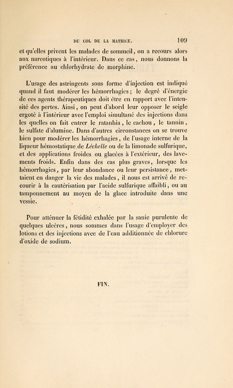et qu'elles privent les malades de sommeil, on a recours alors aux narcotiques à l'intérieur. Dans ce cas, nous donnons la préférence au chlorhydrate de morphine. L'usage des astringents sous forme d'injection est indiqué quand il faut modérer les hémorrhagies ; le degré d'énergie de ces agents thérapeutiques doit être en rapport avec l'inten- sité des pertes. Ainsi, on peut d'abord leur opposer le seigle ergoté à l'intérieur avec l'emploi simultané des injections dans les quelles on fait entrer le ratanhia , le cachou , le tannin, le sulfate d'alumine. Dans d'autres circonstances on se trouve bien pour modérer les hémorrhagies, de l'usage interne de la liqueur hémostatique de Léchelle ou de la limonade sulfurique, et des applications froides ou glacées à l'extérieur, des lave- ments froids. Enfin dans des cas plus graves, lorsque les hémorrhagies, par leur abondance ou leur persistance, met- taient en danger la vie des malades, il nous est arrivé de re- courir à la cautérisation par l'acide sulfurique affaibli, ou au tamponnement au moyen de la glace introduite dans une vessie. Pour atténuer la fétidité exhalée par la sanie purulente de quelques ulcères, nous sommes dans l'usage d'employer des lotions et des injections avec de l'eau additionnée de chlorure d'oxide de sodium. FIN.