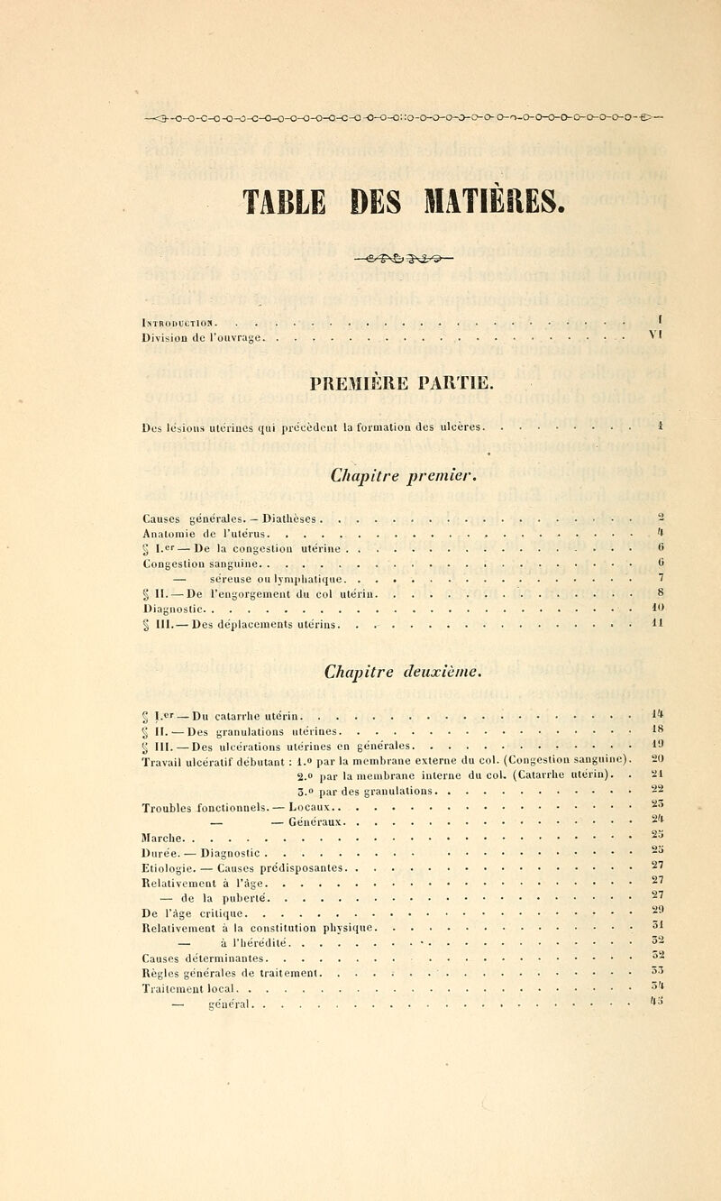 - o-o-o-o-o-o-c-o-o-o-o--e>- TABLE DES AlilTIËRËS. - <S/-Tv£>;§\3-'Q- ISTRODUCTIOS ' Division de l'ouvrage • ^ ' PREMIERE PARTIE. Des lésions utérines qui prdeèdcnl la foiniatioa des ulcères i Chapitre premier. Causes générales. — Diathèses 2 Analomie de l'utérus '* 2 I.—De la congestion utérine *> Congestion sanguine 0 — séreuse ou lymphatique '? I 11. — De l'engorgement du col utérin 8 Diagnostic 1** § III.— Des déplacements utérins 11 Chapitre deuxième. 2 l.«r — Du catarrhe utérin i* § H. — Des granulations utérines 1** ^ 111. — Des ulcérations utérines en générales 19 Travail ulcératif débutant : 1.» par la membrane externe du col. (Congestion sanguine). 20 2.0 par la membrane interne du col. (Catarrhe utérin). . 21 3.0 par des granulations 22 Troubles fonctionnels.— Locaux '^^ - -Généraux 2'l Marche ^^ Durée. — Diagnostic -'* Etiologie. — Causes prédisposantes 27 Relativement à l'âge 27 — de la puberté 27 De l'âge critique 29 Relativement à la constitution physique - 31 — à l'hérédité • 52 Causes déterminantes ** Règles générales de traitement. 53 Traitement local 5'J — général • • '*'