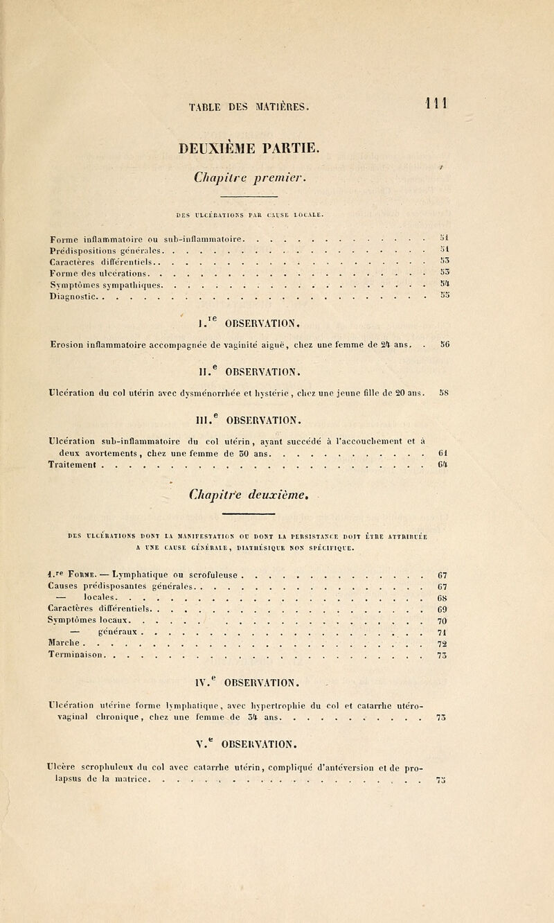 TABLE DES MATU'.RES. H 1 DEUXIÈaiE PARTIE. r Cliapilre premier. DES l'LCÉRATIOSS TAU CAISE LOCALE. Forme inflammatoire ou sub-inflammatoire î>l Pre'dispositions génér;iles •'>' Caractères différenliels ^5 Forme des ulcérations S3 Symptômes sympatliiques SI Diagnostic ^5 1.'^ OBSERVATION. Erosion inflammatoire accompagnée de vaginite aiguë, chez une femme de 24 ans. . 56 II.* OBSERVATION. lllccration du col utérin avec dysménorrliée et hystérie, chez une jeune fille de 20 ans. 58 III.^ OBSERVATION. Ulcération suL-inflammatoire du col utérin, ayant succédé à l'accouchement et à deux avortements, chez une femme de 30 ans Ci Traitement Ci Chapitre deuxième. CES ILttllATIONS DOST LA MAMTESTATION 00 DOST LA PEBSISTAXCE DOIT ETRE ATTRIlllEE A INE CAUSE CÉISÉRALE, DIATllÉSIQUE NON SPÉCIFIQLE. d.'^ Forme. — Lymphatique ou scrofuleuse 67 Causes prédisposantes générales 67 — locales 68 Caractères différentiels 69 Symptômes locaux 70 — généraux 71 Marche 72 Terminaison 73 IV. OBSERVATION. L'icération utérine forme lymphalique, avec hypertrophie du col et catarrhe utéro- vaginal chronique, chez une femme de ôk ans 75 V. OBSERVATION. Ulcère scrophulcux du col avec catarrhe utérin, compliqué d'antéversion et de pro- lapsus de la matrice > 7o